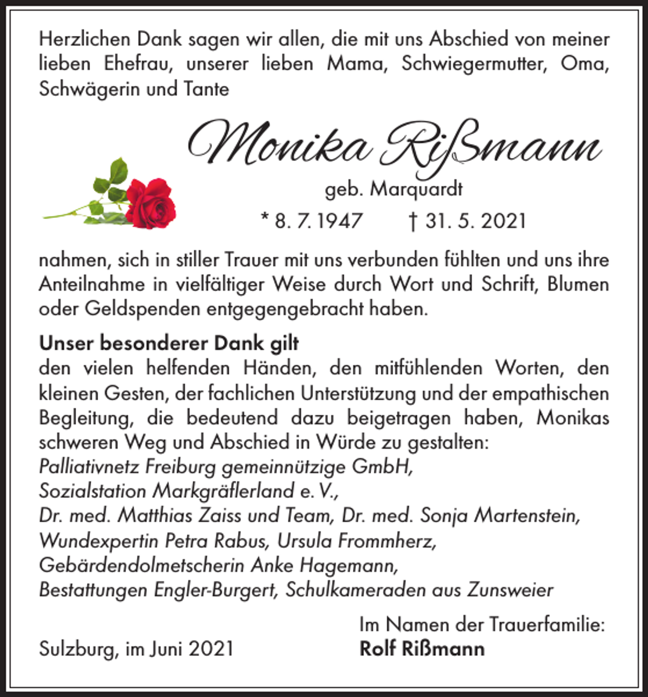 <p>Herzlichen Dank sagen wir allen, die mit uns Abschied von meiner<br />lieben Ehefrau, unserer ­lieben Mama, Schwiegermutter, Oma,<br />Schwägerin und Tante</p><p>Monika Rißmann<br />geb. Marquardt<br />* 8. 7. 1947 † 31. 5. 2021</p><p>nahmen, sich in stiller Trauer mit uns verbunden fühlten und uns ihre<br />Anteilnahme in vielfältiger Weise durch Wort und Schrift, Blumen<br />oder Geldspenden entgegengebracht haben.<br />Unser besonderer Dank gilt<br />den vielen helfenden Händen, den mitfühlenden Worten, den<br />kleinen Gesten, der fachlichen Unterstützung und der empathischen<br />Begleitung, die bedeutend dazu beigetragen haben, ­Monikas<br />schweren Weg und Abschied in Würde zu gestalten:<br />Palliativnetz Freiburg gemeinnützige GmbH,<br />Sozialstation Markgräflerland e. V.,<br />Dr. med. Matthias Zaiss und Team, Dr. med. Sonja Martenstein,<br />Wundexpertin Petra Rabus, Ursula Frommherz,<br />Gebärdendolmetscherin Anke Hagemann,<br />Bestattungen Engler-Burgert, Schulkameraden aus Zunsweier</p><p>Sulzburg, im Juni 2021</p><p>Im Namen der Trauerfamilie:<br />Rolf Rißmann</p>