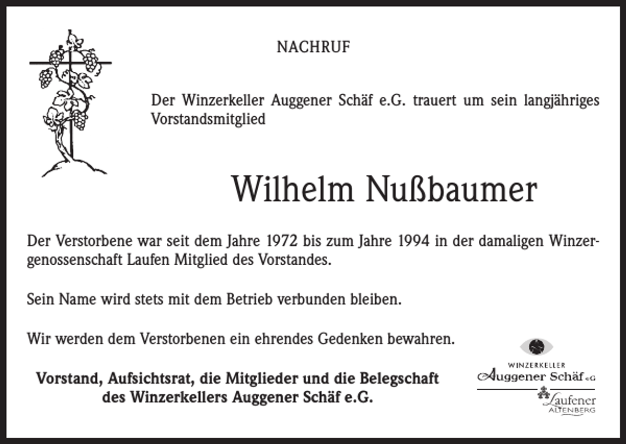 <p>NACHRUF<br />Der Winzerkeller Auggener Schäf e.G. trauert um sein langjähriges<br />Vorstandsmitglied</p><p>Wilhelm Nußbaumer<br />Der Verstorbene war seit dem Jahre 1972 bis zum Jahre 1994 in der damaligen Winzergenossenschaft Laufen Mitglied des Vorstandes.<br />Sein Name wird stets mit dem Betrieb verbunden bleiben.<br />Wir werden dem Verstorbenen ein ehrendes Gedenken bewahren.<br />Vorstand, Aufsichtsrat, die Mitglieder und die Belegschaft<br />des Winzerkellers Auggener Schäf e.G.</p>