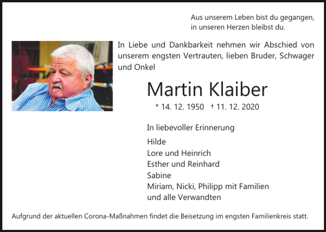 <p>Aus unserem Leben bist du gegangen,<br />in unseren Herzen bleibst du.</p><p>In Liebe und Dankbarkeit nehmen wir Abschied von<br />unserem engsten Vertrauten, lieben Bruder, Schwager<br />und Onkel</p><p>Martin Klaiber<br />* 14. 12. 1950 † 11. 12. 2020<br />In liebevoller Erinnerung<br />Hilde<br />Lore und Heinrich<br />Esther und Reinhard<br />Sabine<br />Miriam, Nicki, Philipp mit Familien<br />und alle Verwandten<br />Aufgrund der aktuellen Corona­Maßnahmen findet die Beisetzung im engsten Familienkreis statt.</p>
