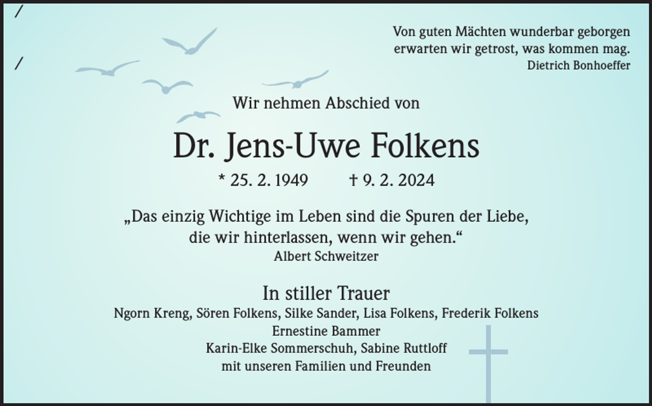 <p>/<br />Von guten Mächten wunderbar geborgen<br />erwarten wir getrost, was kommen mag.</p><p>/</p><p>Dietrich Bonhoeffer</p><p>Wir nehmen Abschied von</p><p>Dr. Jens-Uwe Folkens<br />* 25. 2. 1949</p><p>† 9. 2. 2024</p><p>„Das einzig Wichtige im Leben sind die Spuren der Liebe,<br />die wir hinterlassen, wenn wir gehen.“<br />Albert Schweitzer</p><p>In stiller Trauer</p><p>Ngorn Kreng, Sören Folkens, Silke Sander, Lisa Folkens, Frederik Folkens<br />Ernestine Bammer<br />Karin-Elke Sommerschuh, Sabine Ruttloff<br />mit unseren Familien und Freunden</p>