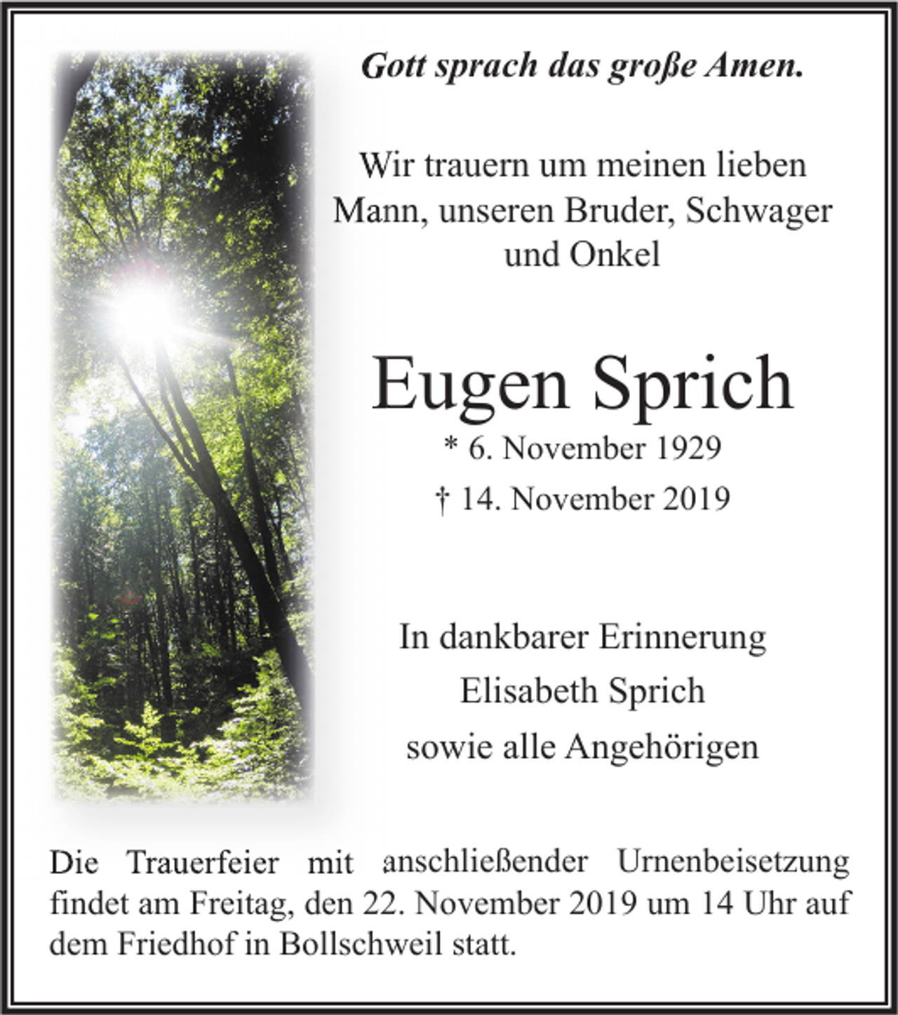 <p>Gott sprach das große Amen.<br />Wir trauern um meinen lieben<br />Mann, unseren Bruder, Schwager<br />und Onkel</p><p>Eugen Sprich<br />* 6. November 1929<br />† 14. November 2019</p><p>In dankbarer Erinnerung<br />Elisabeth Sprich<br />sowie alle Angehörigen<br />Die Trauerfeier mit anschließender Urnenbeisetzung<br />findet am Freitag, den 22. November 2019 um 14 Uhr auf<br />dem Friedhof in Bollschweil statt.</p>