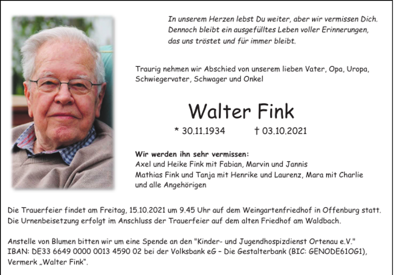 <p>In unserem Herzen lebst Du weiter, aber wir vermissen Dich.<br />Dennoch bleibt ein ausgefülltes Leben voller Erinnerungen,<br />das uns tröstet und für immer bleibt.<br />Traurig nehmen wir Abschied von unserem lieben Vater, Opa, Uropa,<br />Schwiegervater, Schwager und Onkel</p><p>Walter Fink<br />* 30.11.1934</p><p>† 03.10.2021</p><p>Wir werden ihn sehr vermissen:<br />Axel und Heike Fink mit Fabian, Marvin und Jannis<br />Mathias Fink und Tanja mit Henrike und Laurenz, Mara mit Charlie<br />und alle Angehörigen<br />Die Trauerfeier findet am Freitag, 15.10.2021 um 9.45 Uhr auf dem Weingartenfriedhof in Offenburg statt.<br />Die Urnenbeisetzung erfolgt im Anschluss der Trauerfeier auf dem alten Friedhof am Waldbach.<br />Anstelle von Blumen bitten wir um eine Spende an den "Kinder- und Jugendhospizdienst Ortenau e.V."<br />IBAN: DE33 6649 0013 4592 bei der Volksbank eG – Die Gestalterbank (BIC: GENODE61OG1),<br />Vermerk „Walter Fink“.</p>