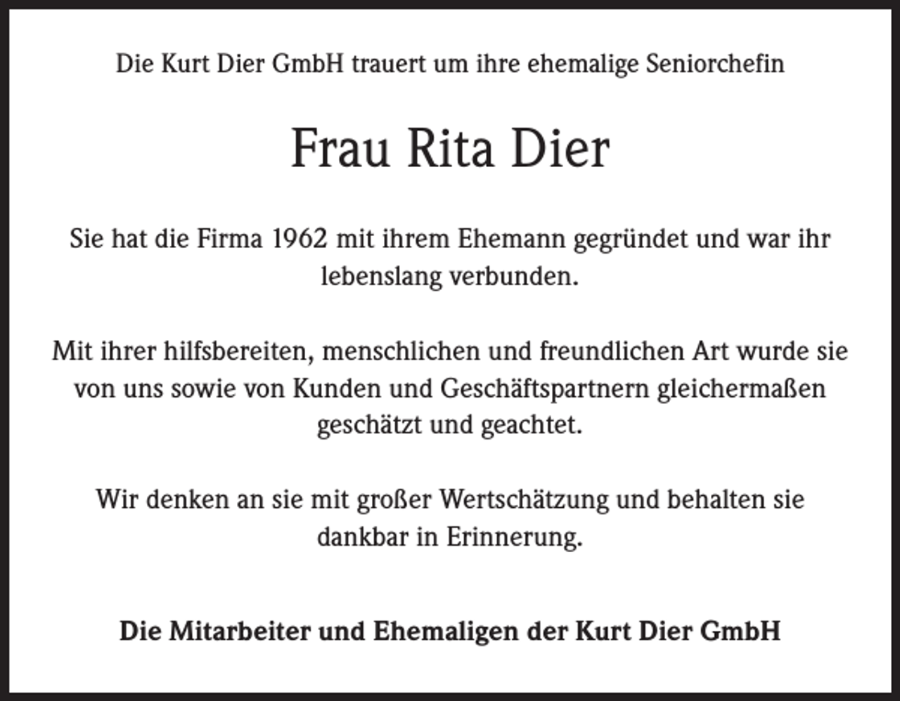 <p>Die Kurt Dier GmbH trauert um ihre ehemalige Seniorchefin</p><p>Frau Rita Dier<br />Sie hat die Firma 1962 mit ihrem Ehemann gegründet und war ihr<br />lebenslang verbunden.<br />Mit ihrer hilfsbereiten, menschlichen und freundlichen Art wurde sie<br />von uns sowie von Kunden und Geschäftspartnern gleichermaßen<br />geschätzt und geachtet.<br />Wir denken an sie mit großer Wertschätzung und behalten sie<br />dankbar in Erinnerung.<br />Die Mitarbeiter und Ehemaligen der Kurt Dier GmbH</p>