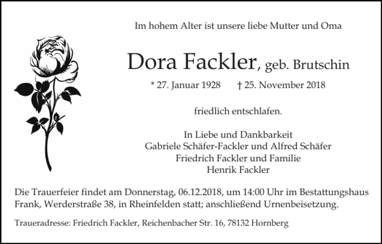 <p>Im hohem Alter ist unsere liebe Mutter und Oma</p><p>Dora Fackler, geb. Brutschin<br />* 27. Januar 1928</p><p>† 25. November 2018</p><p>friedlich entschlafen.<br />In Liebe und Dankbarkeit<br />Gabriele Schäfer-Fackler und Alfred Schäfer<br />Friedrich Fackler und Familie<br />Henrik Fackler<br />Die Trauerfeier findet am Donnerstag, 06.12.2018, um 14:00 Uhr im Bestattungshaus<br />Frank, Werderstraße 38, in Rheinfelden statt; anschließend Urnenbeisetzung.<br />Traueradresse: Friedrich Fackler, Reichenbacher Str. 16, 78132 Hornberg</p>