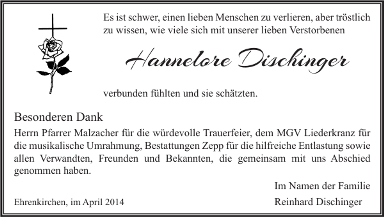 <p>Es ist schwer, einen lieben Menschen zu verlieren, aber tröstlich<br />zu wissen, wie viele sich mit unserer lieben Verstorbenen</p><p>Hannelore Dischinger<br />verbunden fühlten und sie schätzten.</p><p>Besonderen Dank<br />Herrn Pfarrer Malzacher für die würdevolle Trauerfeier, dem MGV Liederkranz für<br />die musikalische Umrahmung, Bestattungen Zepp für die hilfreiche Entlastung sowie<br />allen Verwandten, Freunden und Bekannten, die gemeinsam mit uns Abschied<br />genommen haben.<br />Im Namen der Familie<br />Ehrenkirchen, im April 2014<br />Reinhard Dischinger</p>