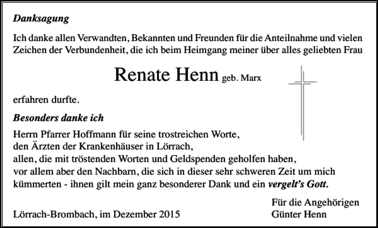 <p>Danksagung<br />Ich danke allen Verwandten, Bekannten und Freunden für die Anteilnahme und vielen<br />Zeichen der Verbundenheit, die ich beim Heimgang meiner über alles geliebten Frau</p><p>Renate Henn geb. Marx<br />erfahren durfte.<br />Besonders danke ich<br />Herrn Pfarrer Hoffmann für seine trostreichen Worte,<br />den Ärzten der Krankenhäuser in Lörrach,<br />allen, die mit tröstenden Worten und Geldspenden geholfen haben,<br />vor allem aber den Nachbarn, die sich in dieser sehr schweren Zeit um mich<br />kümmerten - ihnen gilt mein ganz besonderer Dank und ein vergelt’s Gott.<br />Lörrach-Brombach, im Dezember 2015</p><p>Für die Angehörigen<br />Günter Henn</p>