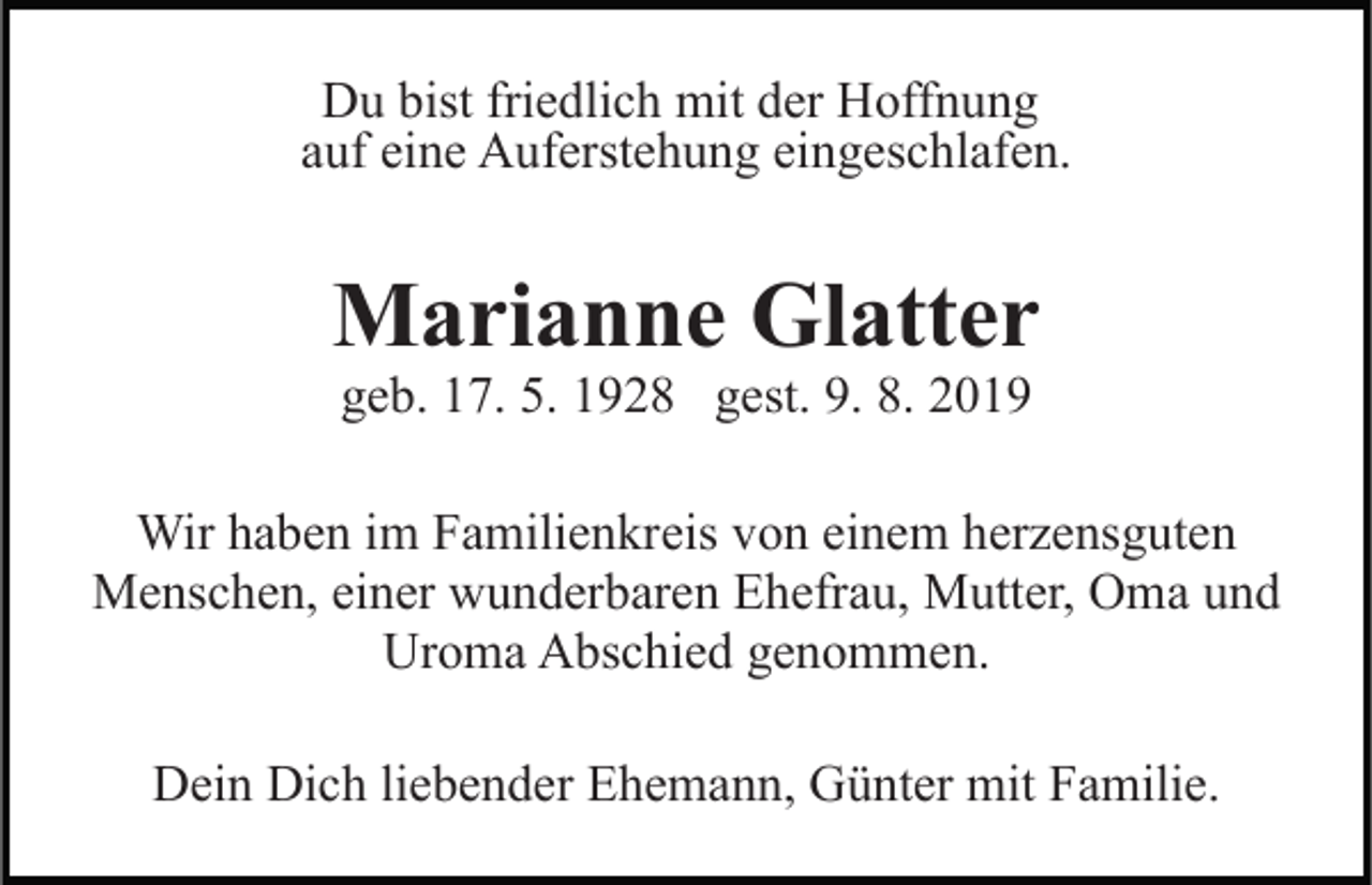 <p>Du bist friedlich mit der Hoffnung<br />auf eine Auferstehung eingeschlafen.</p><p>Marianne Glatter<br />geb. 17. 5. 1928 gest. 9. 8. 2019</p><p>Wir haben im Familienkreis von einem herzensguten<br />Menschen, einer wunderbaren Ehefrau, Mutter, Oma und<br />Uroma Abschied genommen.<br />Dein Dich liebender Ehemann, Günter mit Familie.</p>