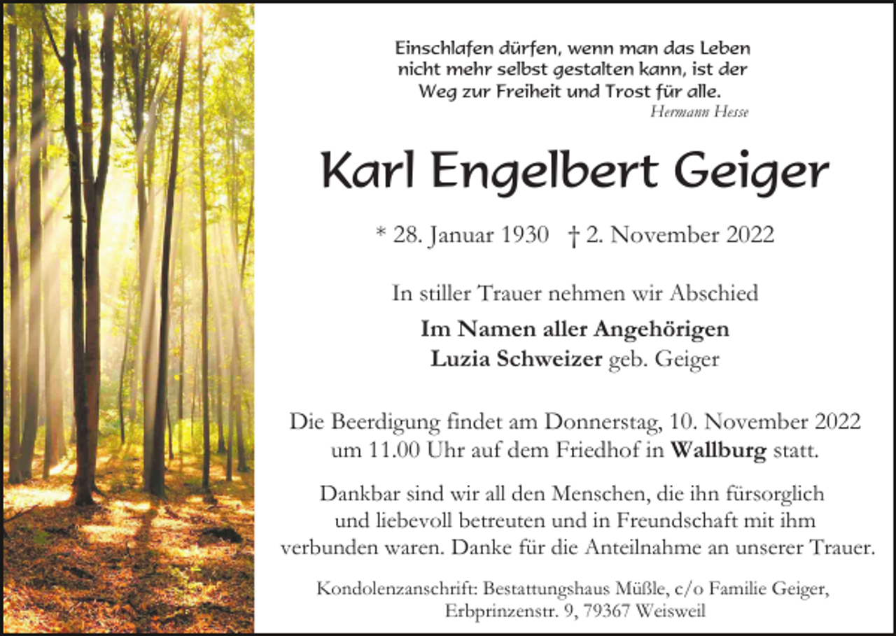 <p>Einschlafen dürfen, wenn man das Leben<br />nicht mehr selbst gestalten kann, ist der<br />Weg zur Freiheit und Trost für alle.<br />Hermann Hesse</p><p>Karl Engelbert Geiger<br />* 28. Januar 1930 † 2. November 2022<br />In stiller Trauer nehmen wir Abschied<br />Im Namen aller Angehörigen<br />Luzia Schweizer geb. Geiger<br />Die Beerdigung findet am Donnerstag, 10. November 2022<br />um 11.00 Uhr auf dem Friedhof in Wallburg statt.<br />Dankbar sind wir all den Menschen, die ihn fürsorglich<br />und liebevoll betreuten und in Freundschaft mit ihm<br />verbunden waren. Danke für die Anteilnahme an unserer Trauer.<br />Kondolenzanschrift: Bestattungshaus Müßle, c/o Familie Geiger,<br />Erbprinzenstr. 9, 79367 Weisweil</p>
