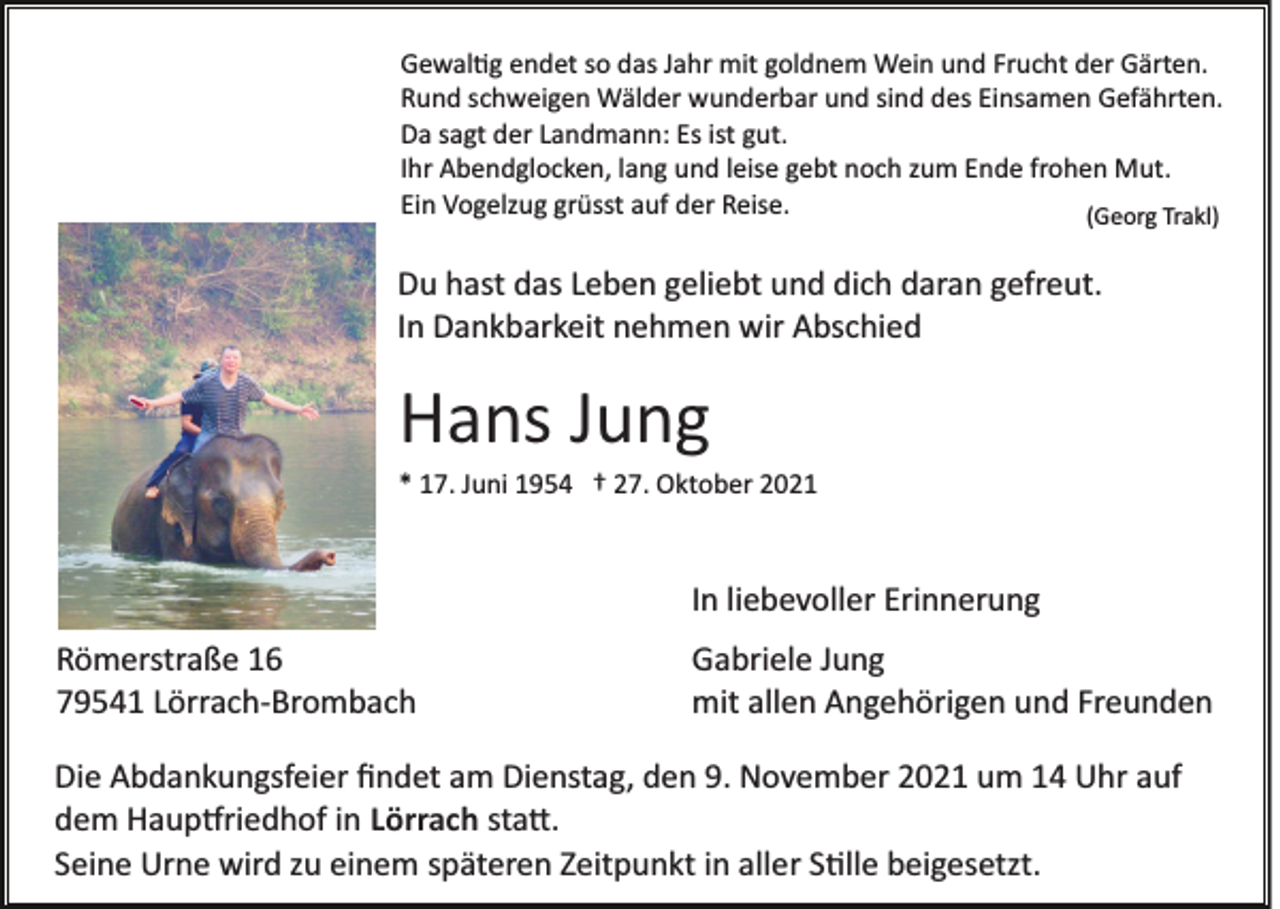 <p>Gewal�g endet so das Jahr mit goldnem Wein und Frucht der Gärten.<br />Rund schweigen Wälder wunderbar und sind des Einsamen Gefährten.<br />Da sagt der Landmann: Es ist gut.<br />Ihr Abendglocken, lang und leise gebt noch zum Ende frohen Mut.<br />Ein Vogelzug grüsst auf der Reise.<br />(Georg Trakl)</p><p>Du hast das Leben geliebt und dich daran gefreut.<br />In Dankbarkeit nehmen wir Abschied</p><p>Hans Jung<br />* 17. Juni 1954 † 27. Oktober 2021</p><p>In liebevoller Erinnerung<br />Römerstraße 16<br />79541 Lörrach­Brombach</p><p>Gabriele Jung<br />mit allen Angehörigen und Freunden</p><p>Die Abdankungsfeier ﬁndet am Dienstag, den 9. November 2021 um 14 Uhr auf<br />dem Haup�riedhof in Lörrach sta�.<br />Seine Urne wird zu einem späteren Zeitpunkt in aller S�lle beigesetzt.</p>