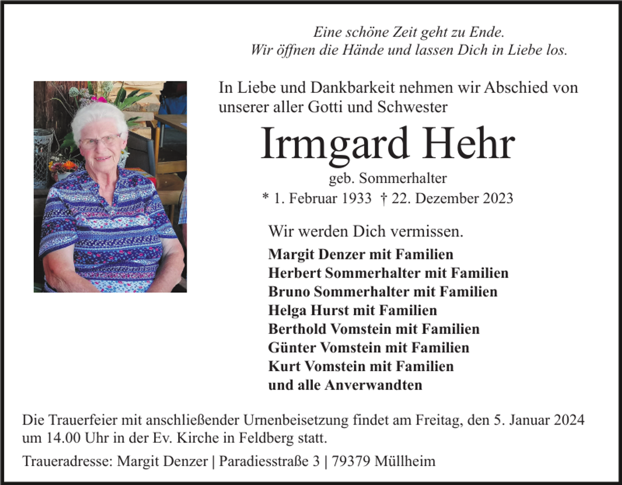 <p>Eine schöne Zeit geht zu Ende.<br />Wir öffnen die Hände und lassen Dich in Liebe los.</p><p>In Liebe und Dankbarkeit nehmen wir Abschied von<br />unserer aller Gotti und Schwester</p><p>Irmgard Hehr<br />geb. Sommerhalter<br />* 1. Februar 1933 † 22. Dezember 2023</p><p>Wir werden Dich vermissen.<br />Margit Denzer mit Familien<br />Herbert Sommerhalter mit Familien<br />Bruno Sommerhalter mit Familien<br />Helga Hurst mit Familien<br />Berthold Vomstein mit Familien<br />Günter Vomstein mit Familien<br />Kurt Vomstein mit Familien<br />und alle Anverwandten<br />Die Trauerfeier mit anschließender Urnenbeisetzung findet am Freitag, den 5. Januar 2024<br />um 14.00 Uhr in der Ev. Kirche in Feldberg statt.<br />Traueradresse: Margit Denzer | Paradiesstraße 3 | 79379 Müllheim</p>