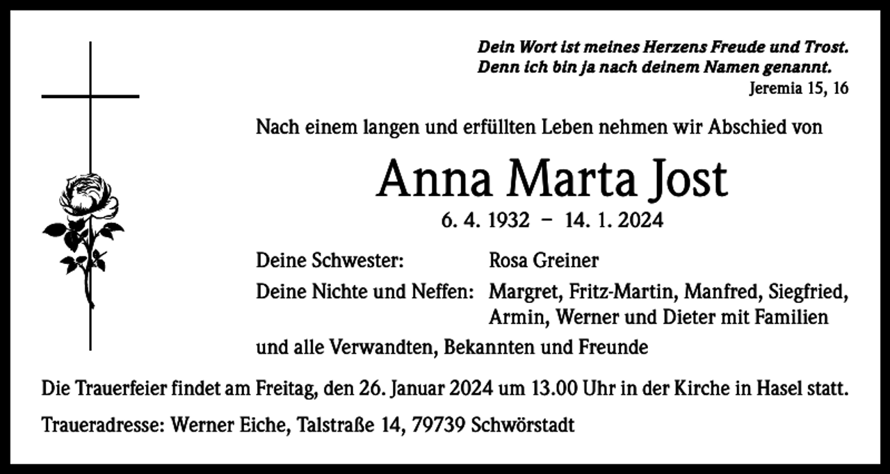 <p>Dein Wort ist meines Herzens Freude und Trost.<br />Denn ich bin ja nach deinem Namen genannt.</p><p>Jeremia 15, 16</p><p>Nach einem langen und erfüllten Leben nehmen wir Abschied von</p><p>Anna Marta Jost<br />6. 4. 1932 – 14. 1. 2024</p><p>Deine Schwester:<br />Rosa Greiner<br />Deine Nichte und Neffen: Margret, Fritz-Martin, Manfred, Siegfried,<br />Armin, Werner und Dieter mit Familien<br />und alle Verwandten, Bekannten und Freunde<br />Die Trauerfeier findet am Freitag, den 26. Januar 2024 um 13.00 Uhr in der Kirche in Hasel statt.<br />Traueradresse: Werner Eiche, Talstraße 14, 79739 Schwörstadt</p>