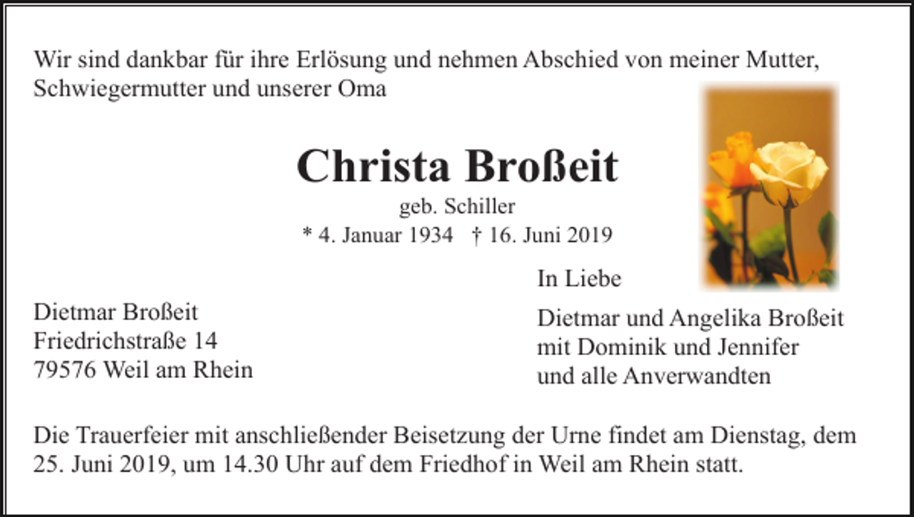 <p>Wir sind dankbar für ihre Erlösung und nehmen Abschied von meiner Mutter,<br />Schwiegermutter und unserer Oma</p><p>Christa Broßeit<br />geb. Schiller<br />* 4. Januar 1934 † 16. Juni 2019</p><p>In Liebe<br />Dietmar Broßeit<br />Friedrichstraße 14<br />79576 Weil am Rhein</p><p>Dietmar und Angelika Broßeit<br />mit Dominik und Jennifer<br />und alle Anverwandten</p><p>Die Trauerfeier mit anschließender Beisetzung der Urne findet am Dienstag, dem<br />25. Juni 2019, um 14.30 Uhr auf dem Friedhof in Weil am Rhein statt.</p>