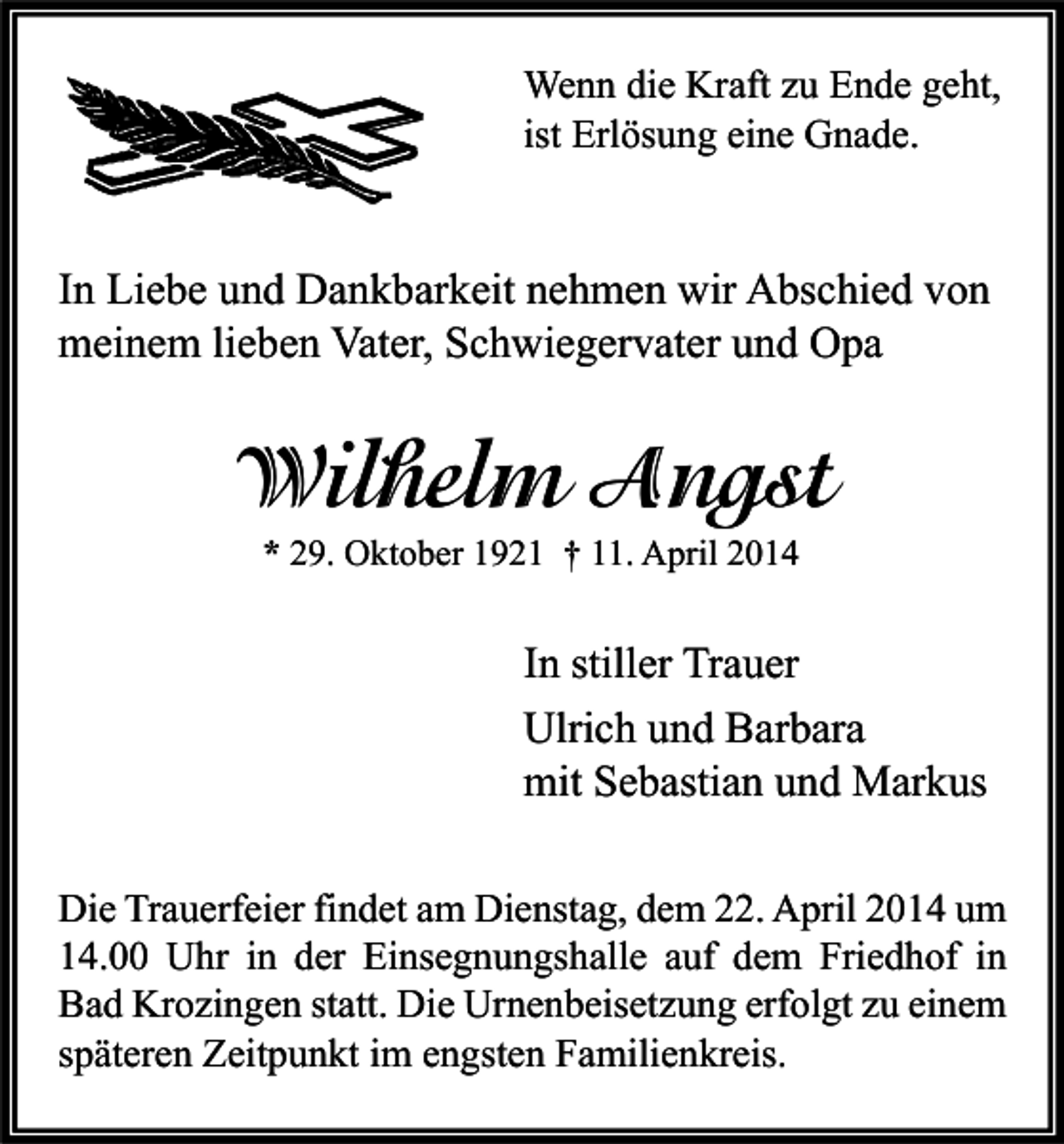 <p>Wenn die Kraft zu Ende geht,<br />ist Erlösung eine Gnade.</p><p>In Liebe und Dankbarkeit nehmen wir Abschied von<br />meinem lieben Vater, Schwiegervater und Opa</p><p>Wilhelm Angst<br />* 29. Oktober 1921 † 11. April 2014</p><p>In stiller Trauer<br />Ulrich und Barbara<br />mit Sebastian und Markus<br />Die Trauerfeier findet am Dienstag, dem 22. April 2014 um<br />14.00 Uhr in der Einsegnungshalle auf dem Friedhof in<br />Bad Krozingen statt. Die Urnenbeisetzung erfolgt zu einem<br />späteren Zeitpunkt im engsten Familienkreis.</p>