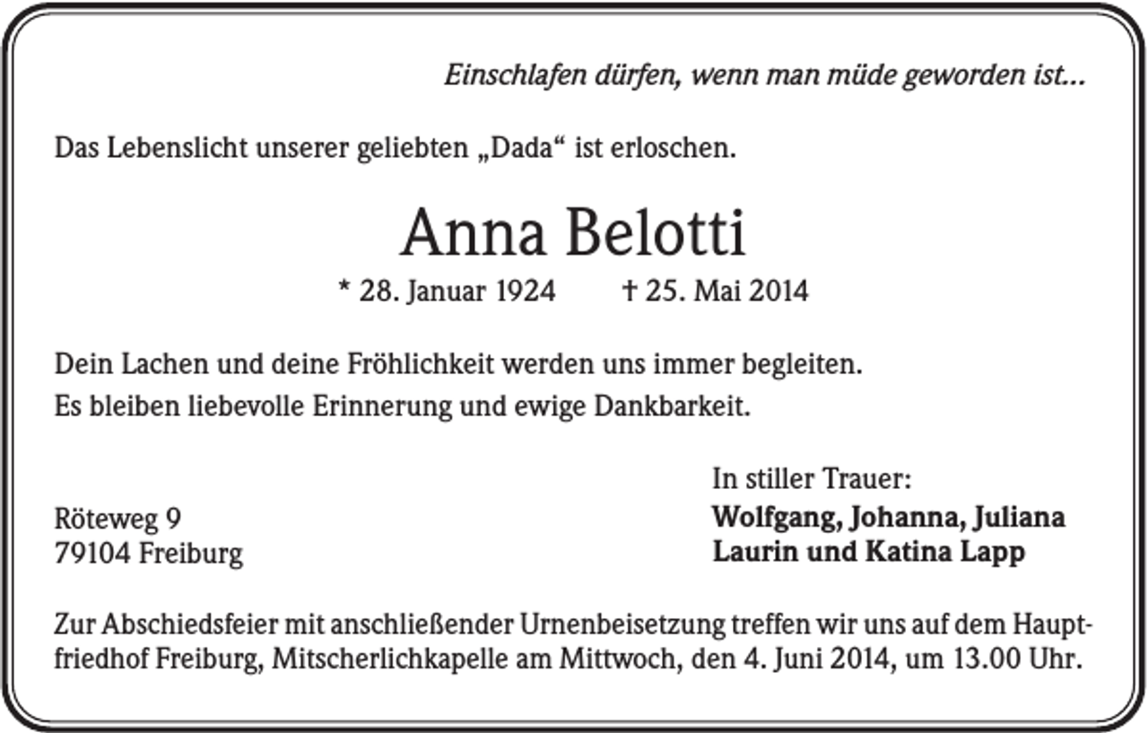<p>Einschlafen dürfen, wenn man müde geworden ist...<br />Das Lebenslicht unserer geliebten „Dada“ ist erloschen.</p><p>Anna Belotti<br />* 28. Januar 1924</p><p>† 25. Mai 2014</p><p>Dein Lachen und deine Fröhlichkeit werden uns immer begleiten.<br />Es bleiben liebevolle Erinnerung und ewige Dankbarkeit.</p><p>Röteweg 9<br />79104 Freiburg</p><p>In stiller Trauer:<br />Wolfgang, Johanna, Juliana<br />Laurin und Katina Lapp</p><p>Zur Abschiedsfeier mit anschließender Urnenbeisetzung treffen wir uns auf dem Hauptfriedhof Freiburg, Mitscherlichkapelle am Mittwoch, den 4. Juni 2014, um 13.00 Uhr.</p>
