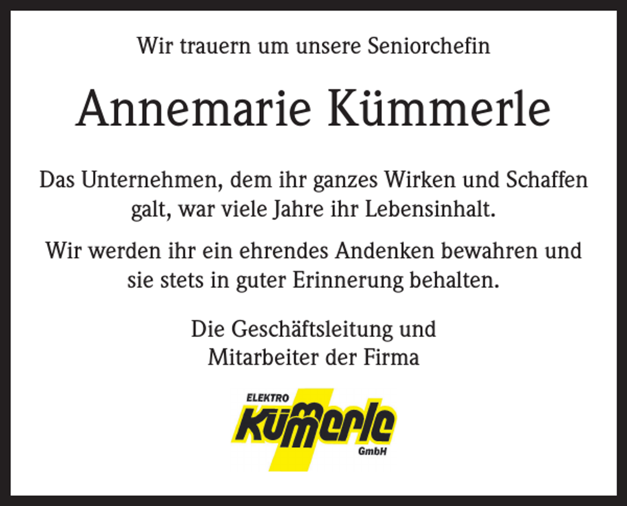 <p>Wir trauern um unsere Seniorchefin</p><p>Annemarie Kümmerle<br />Das Unternehmen, dem ihr ganzes Wirken und Schaffen<br />galt, war viele Jahre ihr Lebensinhalt.<br />Wir werden ihr ein ehrendes Andenken bewahren und<br />sie stets in guter Erinnerung behalten.<br />Die Geschäftsleitung und<br />Mitarbeiter der Firma</p>