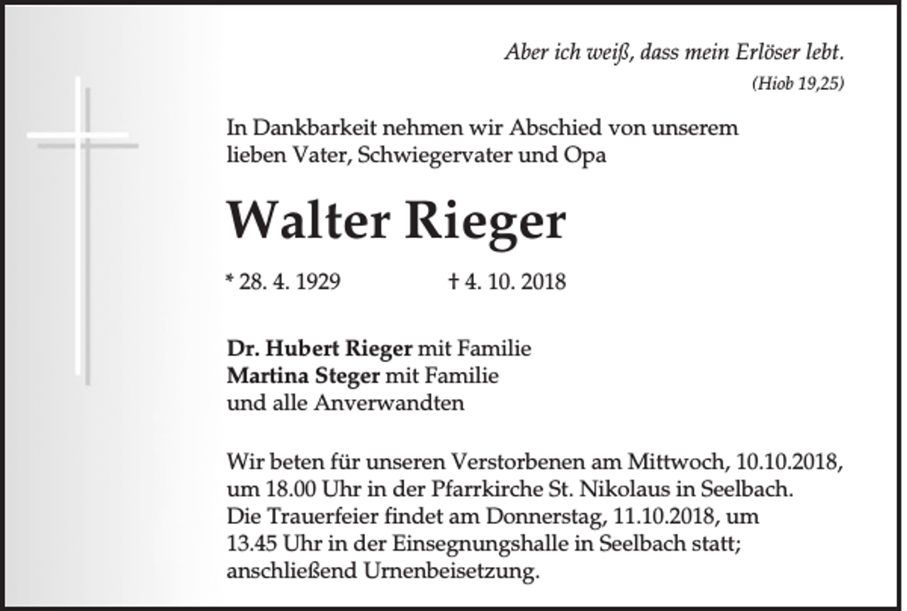 <p>Aber ich weiß, dass mein Erlöser lebt.<br />(Hiob 19,25)</p><p>In Dankbarkeit nehmen wir Abschied von unserem<br />lieben Vater, Schwiegervater und Opa</p><p>Walter Rieger<br />* 28. 4. 1929</p><p>† 4. 10. 2018</p><p>Dr. Hubert Rieger mit Familie<br />Martina Steger mit Familie<br />und alle Anverwandten<br />Wir beten für unseren Verstorbenen am Mittwoch, 10.10.2018,<br />um 18.00 Uhr in der Pfarrkirche St. Nikolaus in Seelbach.<br />Die Trauerfeier findet am Donnerstag, 11.10.2018, um<br />13.45 Uhr in der Einsegnungshalle in Seelbach statt;<br />anschließend Urnenbeisetzung.</p>