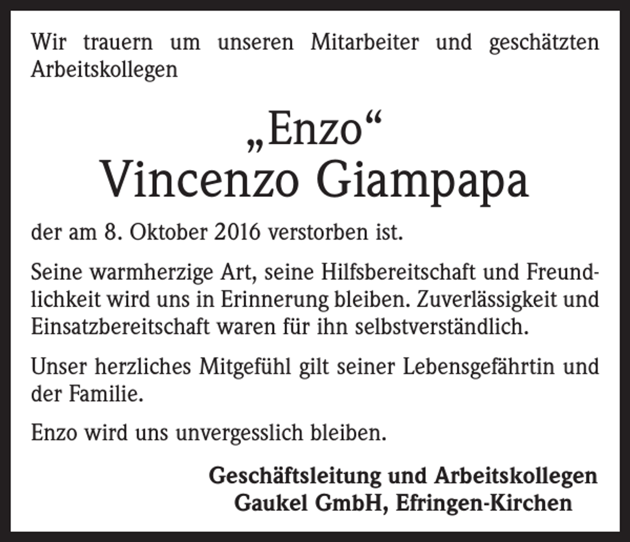 <p>Wir trauern um unseren Mitarbeiter und geschätzten<br />Arbeitskollegen</p><p>„Enzo“</p><p>Vincenzo Giampapa<br />der am 8. Oktober 2016 verstorben ist.<br />Seine warmherzige Art, seine Hilfsbereitschaft und Freundlichkeit wird uns in Erinnerung bleiben. Zuverlässigkeit und<br />Einsatzbereitschaft waren für ihn selbstverständlich.<br />Unser herzliches Mitgefühl gilt seiner Lebensgefährtin und<br />der Familie.<br />Enzo wird uns unvergesslich bleiben.<br />Geschäftsleitung und Arbeitskollegen<br />Gaukel GmbH, Efringen-Kirchen</p>