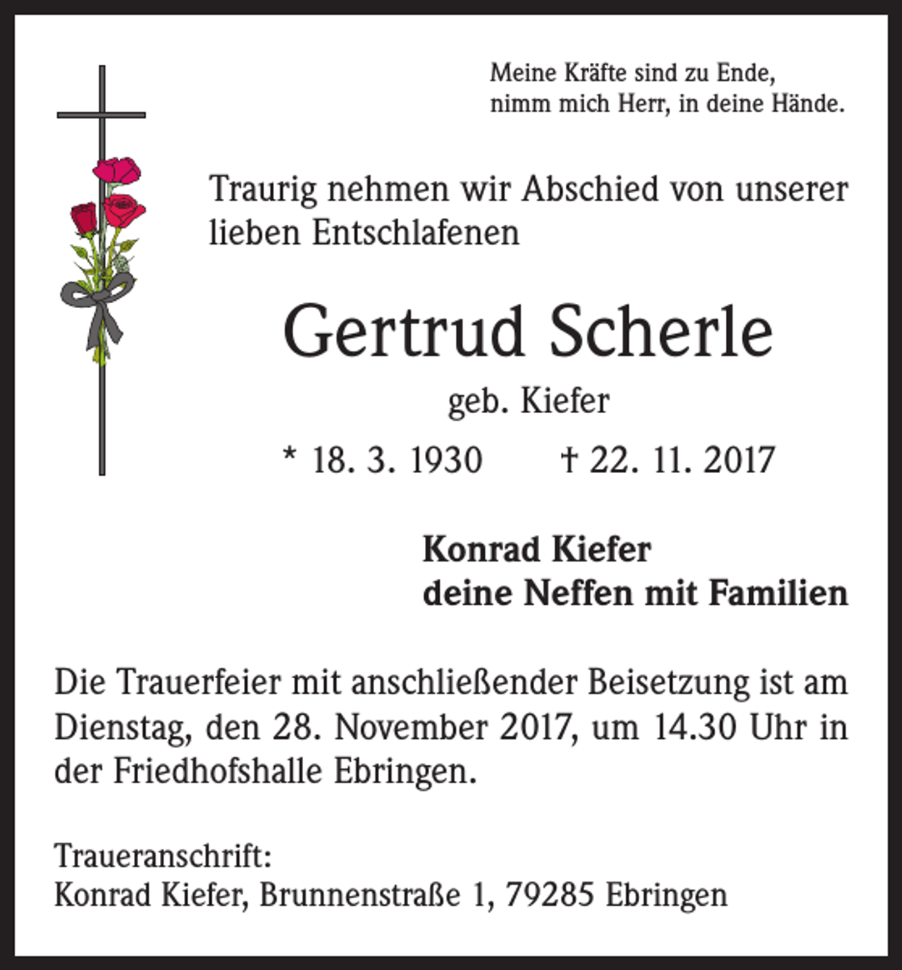 <p>Meine Kräfte sind zu Ende,<br />nimm mich Herr, in deine Hände.</p><p>Traurig nehmen wir Abschied von unserer<br />lieben Entschlafenen</p><p>Gertrud Scherle<br />geb. Kiefer<br />* 18. 3. 1930 † 22. 11. 2017<br />Konrad Kiefer<br />deine Neffen mit Familien<br />Die Trauerfeier mit anschließender Beisetzung ist am<br />Dienstag, den 28. November 2017, um 14.30 Uhr in<br />der Friedhofshalle Ebringen.<br />Traueranschrift:<br />Konrad Kiefer, Brunnenstraße 1, 79285 Ebringen</p>