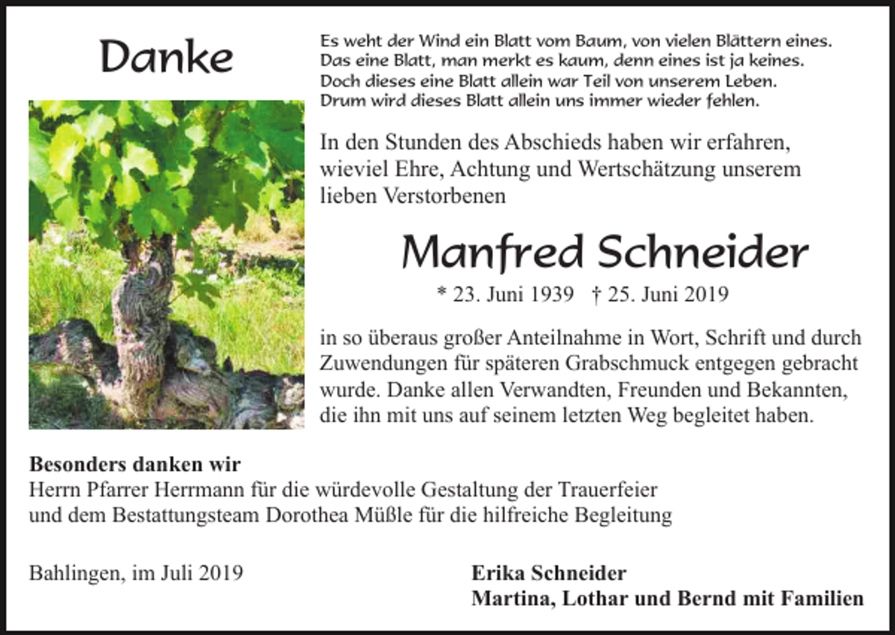 <p>Danke</p><p>Es weht der Wind ein Blatt vom Baum, von vielen Blättern eines.<br />Das eine Blatt, man merkt es kaum, denn eines ist ja keines.<br />Doch dieses eine Blatt allein war Teil von unserem Leben.<br />Drum wird dieses Blatt allein uns immer wieder fehlen.</p><p>In den Stunden des Abschieds haben wir erfahren,<br />wieviel Ehre, Achtung und Wertschätzung unserem<br />lieben Verstorbenen</p><p>Manfred Schneider<br />* 23. Juni 1939 † 25. Juni 2019<br />in so überaus großer Anteilnahme in Wort, Schrift und durch<br />Zuwendungen für späteren Grabschmuck entgegen gebracht<br />wurde. Danke allen Verwandten, Freunden und Bekannten,<br />die ihn mit uns auf seinem letzten Weg begleitet haben.<br />Besonders danken wir<br />Herrn Pfarrer Herrmann für die würdevolle Gestaltung der Trauerfeier<br />und dem Bestattungsteam Dorothea Müßle für die hilfreiche Begleitung<br />Bahlingen, im Juli 2019</p><p>Erika Schneider<br />Martina, Lothar und Bernd mit Familien</p>