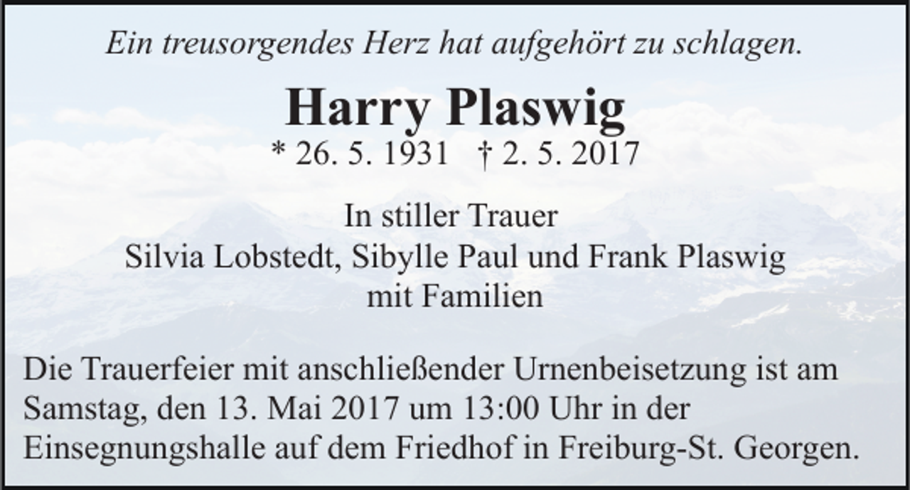 <p>Ein treusorgendes Herz hat aufgehört zu schlagen.</p><p>Harry Plaswig</p><p>* 26. 5. 1931 † 2. 5. 2017<br />In stiller Trauer<br />Silvia Lobstedt, Sibylle Paul und Frank Plaswig<br />mit Familien<br />Die Trauerfeier mit anschließender Urnenbeisetzung ist am<br />Samstag, den 13. Mai 2017 um 13:00 Uhr in der<br />Einsegnungshalle auf dem Friedhof in Freiburg-St. Georgen.</p>