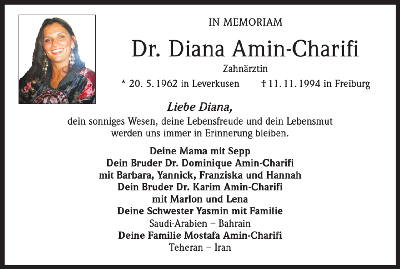 <p>IN MEMORIAM</p><p>Dr. Diana Amin-Charifi</p><p>Zahnärztin<br />* 20. 5. 1962 in Leverkusen † 11. 11. 1994 in Freiburg</p><p>Liebe Diana,<br />dein sonniges Wesen, deine Lebensfreude und dein Lebensmut<br />werden uns immer in Erinnerung bleiben.<br />Deine Mama mit Sepp<br />Dein Bruder Dr. Dominique Amin-Charifi<br />mit Barbara, Yannick, Franziska und Hannah<br />Dein Bruder Dr. Karim Amin-Charifi<br />mit Marlon und Lena<br />Deine Schwester Yasmin mit Familie<br />Saudi-Arabien – Bahrain<br />Deine Familie Mostafa Amin-Charifi<br />Teheran – Iran</p>