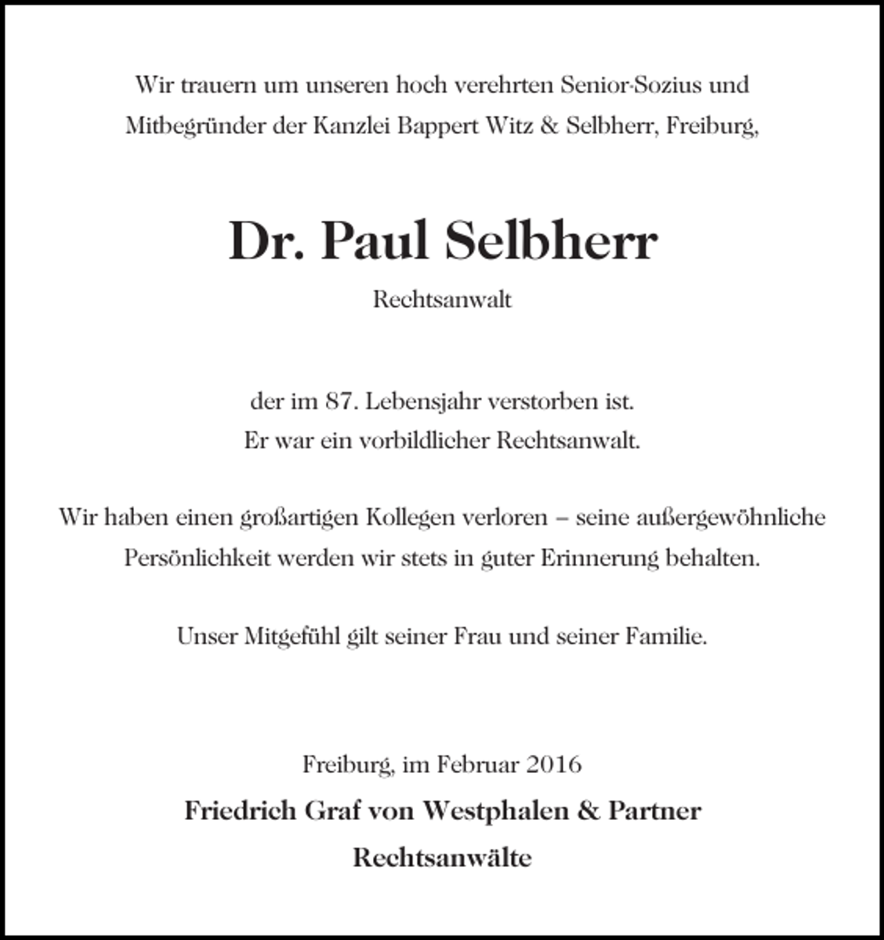 <p>Wir trauern um unseren hoch verehrten Senior-Sozius und<br />Mitbegründer der Kanzlei Bappert Witz &amp; Selbherr, Freiburg,</p><p>Dr. Paul Selbherr<br />Rechtsanwalt</p><p>der im 87. Lebensjahr verstorben ist.<br />Er war ein vorbildlicher Rechtsanwalt.<br />Wir haben einen großartigen Kollegen verloren – seine außergewöhnliche<br />Persönlichkeit werden wir stets in guter Erinnerung behalten.<br />Unser Mitgefühl gilt seiner Frau und seiner Familie.</p><p>Freiburg, im Februar 2016</p><p>Friedrich Graf von Westphalen &amp; Partner<br />Rechtsanwälte</p>