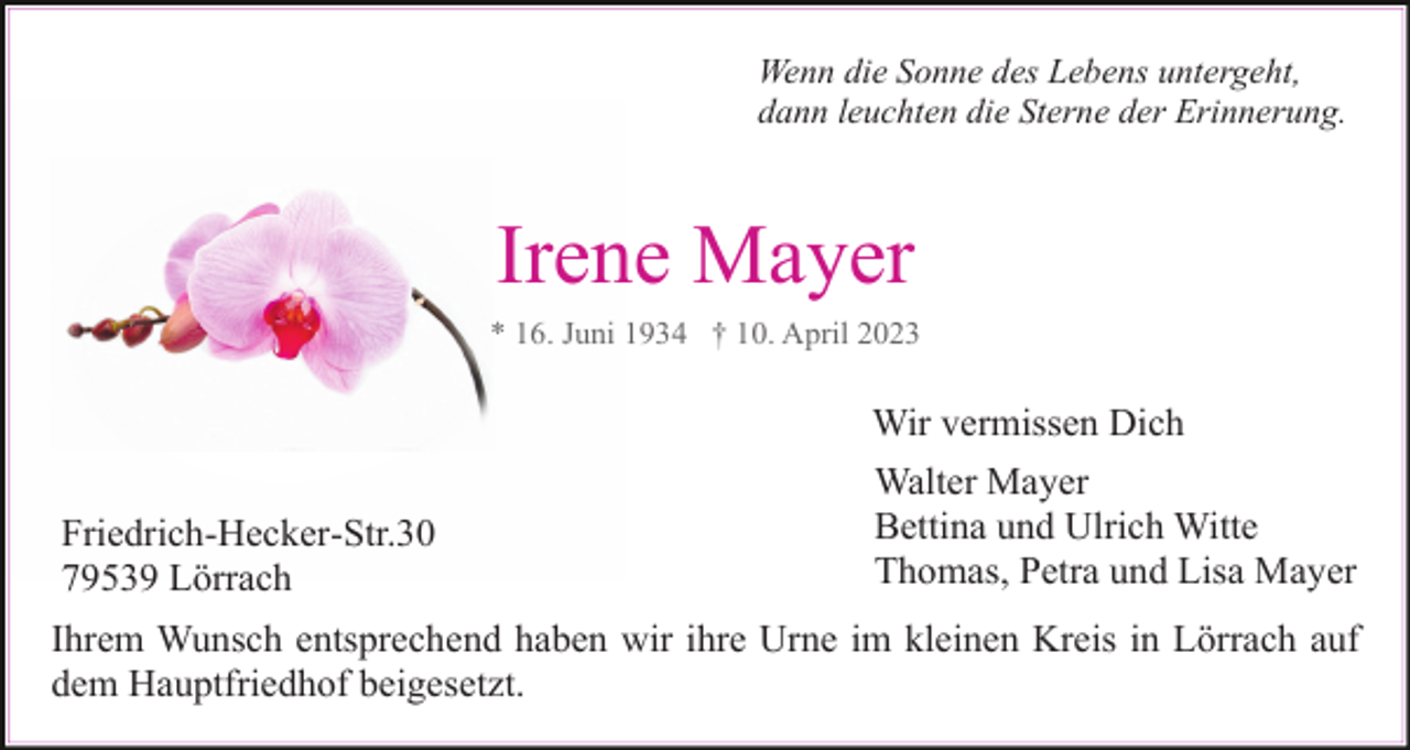 <p>Wenn die Sonne des Lebens untergeht,<br />dann leuchten die Sterne der Erinnerung.</p><p>Irene Mayer<br />Wir vermissen Dich<br />Friedrich-Hecker-Str.30<br />79539 Lörrach</p><p>Walter Mayer<br />Bettina und Ulrich Witte<br />Thomas, Petra und Lisa Mayer</p><p>Ihrem Wunsch entsprechend haben wir ihre Urne im kleinen Kreis in Lörrach auf<br />dem Hauptfriedhof beigesetzt.</p>