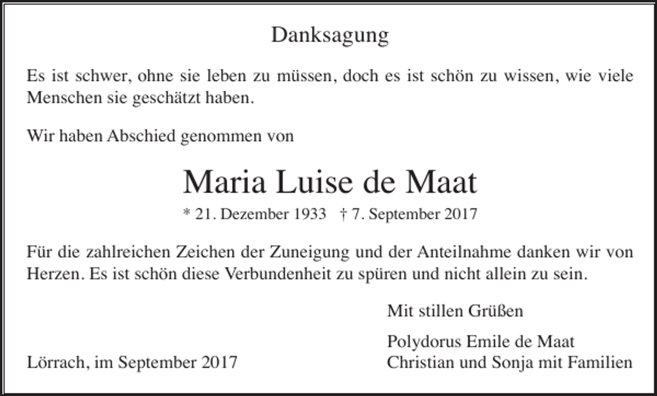 <p>Danksagung<br />Es ist schwer, ohne sie leben zu müssen, doch es ist schön zu wissen, wie viele<br />Menschen sie geschätzt haben.<br />Wir haben Abschied genommen von</p><p>Maria Luise de Maat<br />* 21. Dezember 1933 † 7. September 2017</p><p>Für die zahlreichen Zeichen der Zuneigung und der Anteilnahme danken wir von<br />Herzen. Es ist schön diese Verbundenheit zu spüren und nicht allein zu sein.<br />Mit stillen Grüßen<br />Lörrach, im September 2017</p><p>Polydorus Emile de Maat<br />Christian und Sonja mit Familien</p>