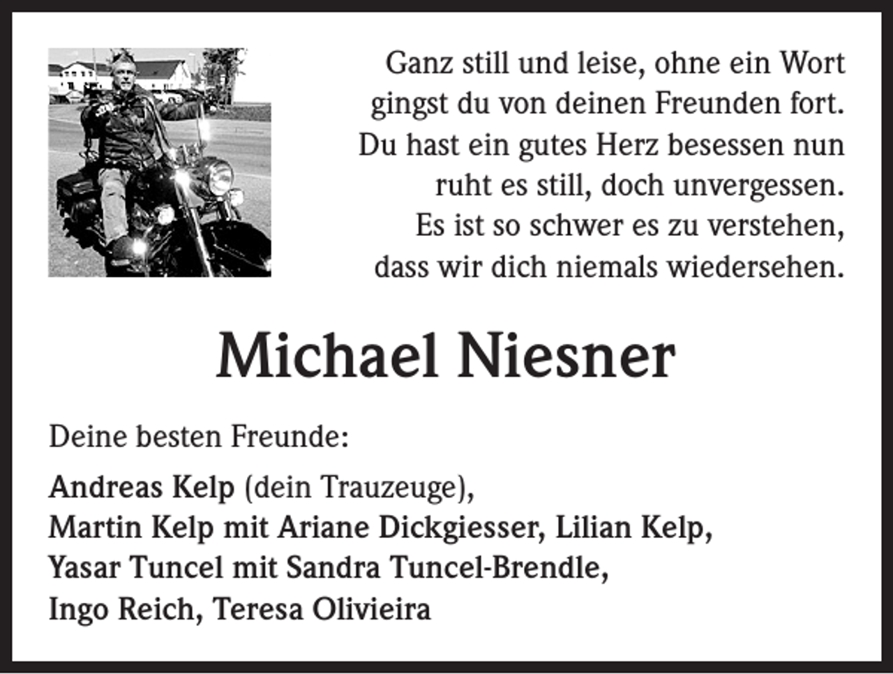 <p>Ganz still und leise, ohne ein Wort<br />gingst du von deinen Freunden fort.<br />Du hast ein gutes Herz besessen nun<br />ruht es still, doch unvergessen.<br />Es ist so schwer es zu verstehen,<br />dass wir dich niemals wiedersehen.</p><p>Michael Niesner<br />Deine besten Freunde:<br />Andreas Kelp (dein Trauzeuge),<br />Martin Kelp mit Ariane Dickgiesser, Lilian Kelp,<br />Yasar Tuncel mit Sandra Tuncel-Brendle,<br />Ingo Reich, Teresa Olivieira</p>