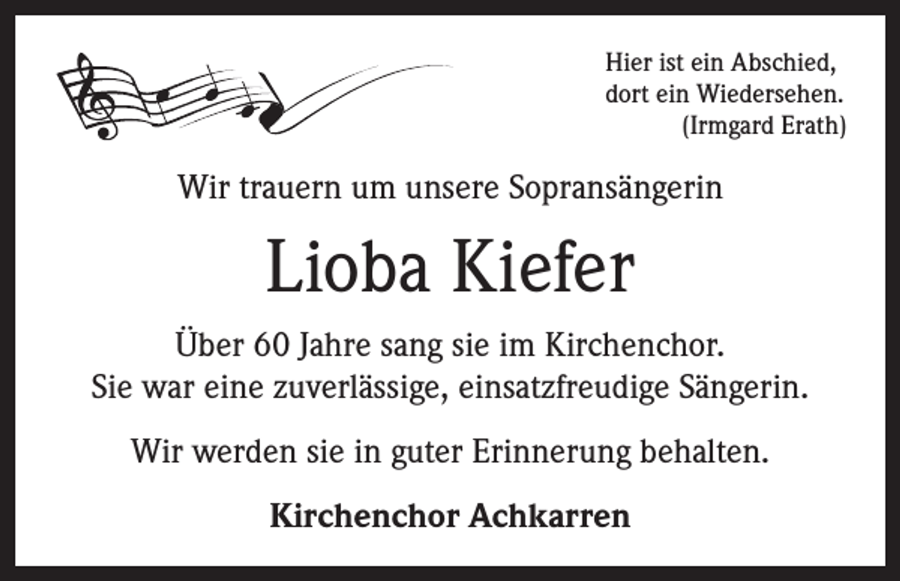 <p>Hier ist ein Abschied,<br />dort ein Wiedersehen.</p><p>(Irmgard Erath)</p><p>Wir trauern um unsere Sopransängerin</p><p>Lioba Kiefer<br />Über 60 Jahre sang sie im Kirchenchor.<br />Sie war eine zuverlässige, einsatzfreudige Sängerin.<br />Wir werden sie in guter Erinnerung behalten.<br />Kirchenchor Achkarren</p>