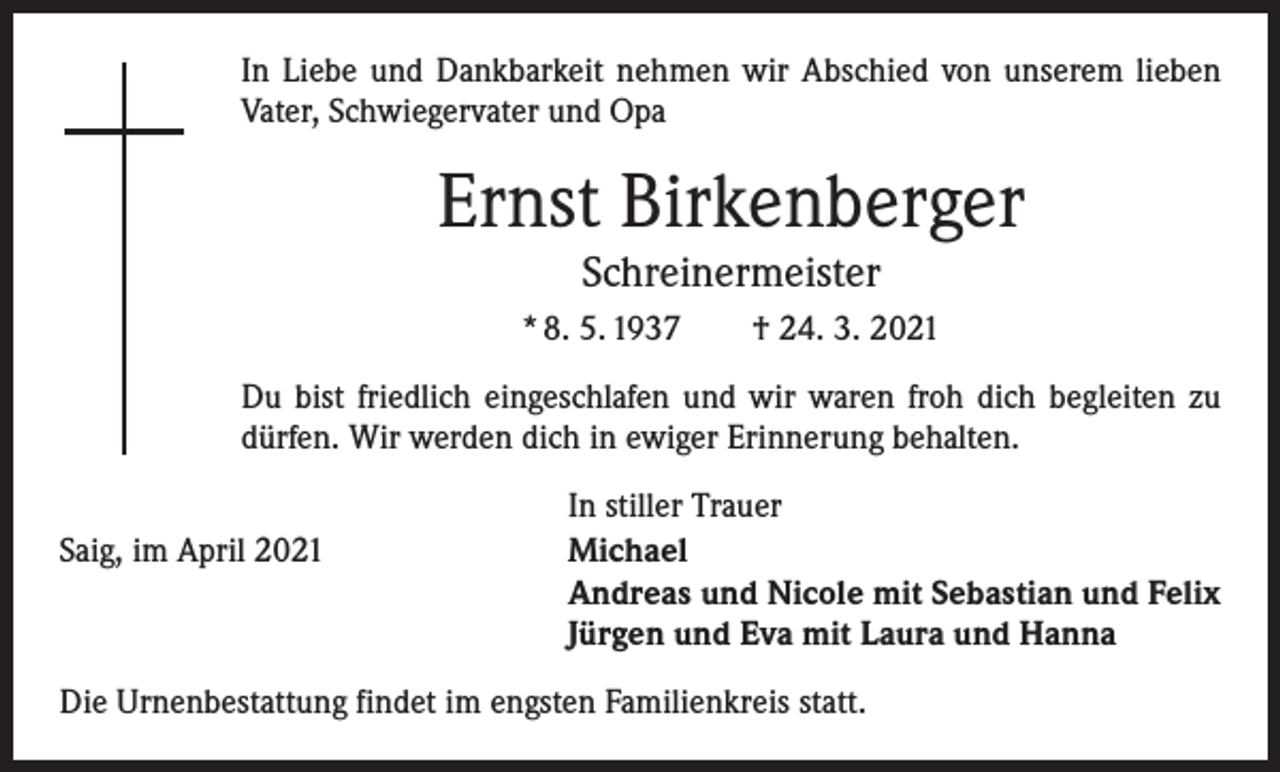 <p>In Liebe und Dankbarkeit nehmen wir Abschied von unserem lieben<br />Vater, Schwiegervater und Opa</p><p>Ernst Birkenberger<br />Schreinermeister</p><p>* 8. 5. 1937 † 24. 3. 2021<br />Du bist friedlich eingeschlafen und wir waren froh dich begleiten zu<br />dürfen. Wir werden dich in ewiger Erinnerung behalten.</p><p>Saig, im April 2021</p><p>In stiller Trauer<br />Michael<br />Andreas und Nicole mit Sebastian und Felix<br />Jürgen und Eva mit Laura und Hanna</p><p>Die Urnenbestattung findet im engsten Familienkreis statt.</p>