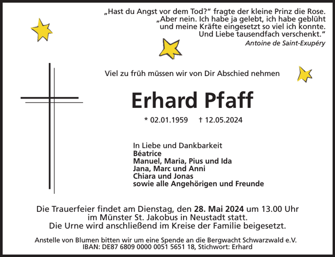 <p>„Hast du Angst vor dem Tod?“ fragte der kleine Prinz die Rose.<br />„Aber nein. Ich habe ja gelebt, ich habe geblüht<br />und meine Kräfte eingesetzt so viel ich konnte.<br />Und Liebe tausendfach verschenkt.“<br />Antoine de Saint-Exupéry</p><p>Viel zu früh müssen wir von Dir Abschied nehmen</p><p>Erhard Pfaff<br />* 02.01.1959</p><p>† 12.05.2024</p><p>In Liebe und Dankbarkeit<br />Béatrice<br />Manuel, Maria, Pius und Ida<br />Jana, Marc und Anni<br />Chiara und Jonas<br />sowie alle Angehörigen und Freunde</p><p>Die Trauerfeier findet am Dienstag, den 28. Mai 2024 um 13.00 Uhr<br />im Münster St. Jakobus in Neustadt statt.<br />Die Urne wird anschließend im Kreise der Familie beigesetzt.<br />Anstelle von Blumen bitten wir um eine Spende an die Bergwacht Schwarzwald e.V.<br />IBAN: DE87 6809 0051 5658, Stichwort: Erhard</p>