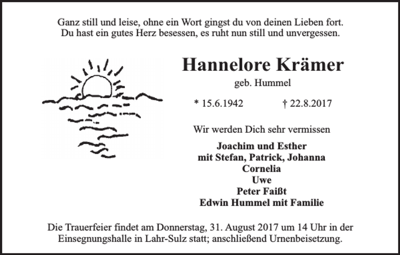 <p>Ganz still und leise, ohne ein Wort gingst du von deinen Lieben fort.<br />Du hast ein gutes Herz besessen, es ruht nun still und unvergessen.</p><p>Hannelore Krämer<br />geb. Hummel</p><p>* 15.6.1942</p><p>† 22.8.2017</p><p>Wir werden Dich sehr vermissen<br />Joachim und Esther<br />mit Stefan, Patrick, Johanna<br />Cornelia<br />Uwe<br />Peter Faißt<br />Edwin Hummel mit Familie<br />Die Trauerfeier findet am Donnerstag, 31. August 2017 um 14 Uhr in der<br />Einsegnungshalle in Lahr-Sulz statt; anschließend Urnenbeisetzung.</p>