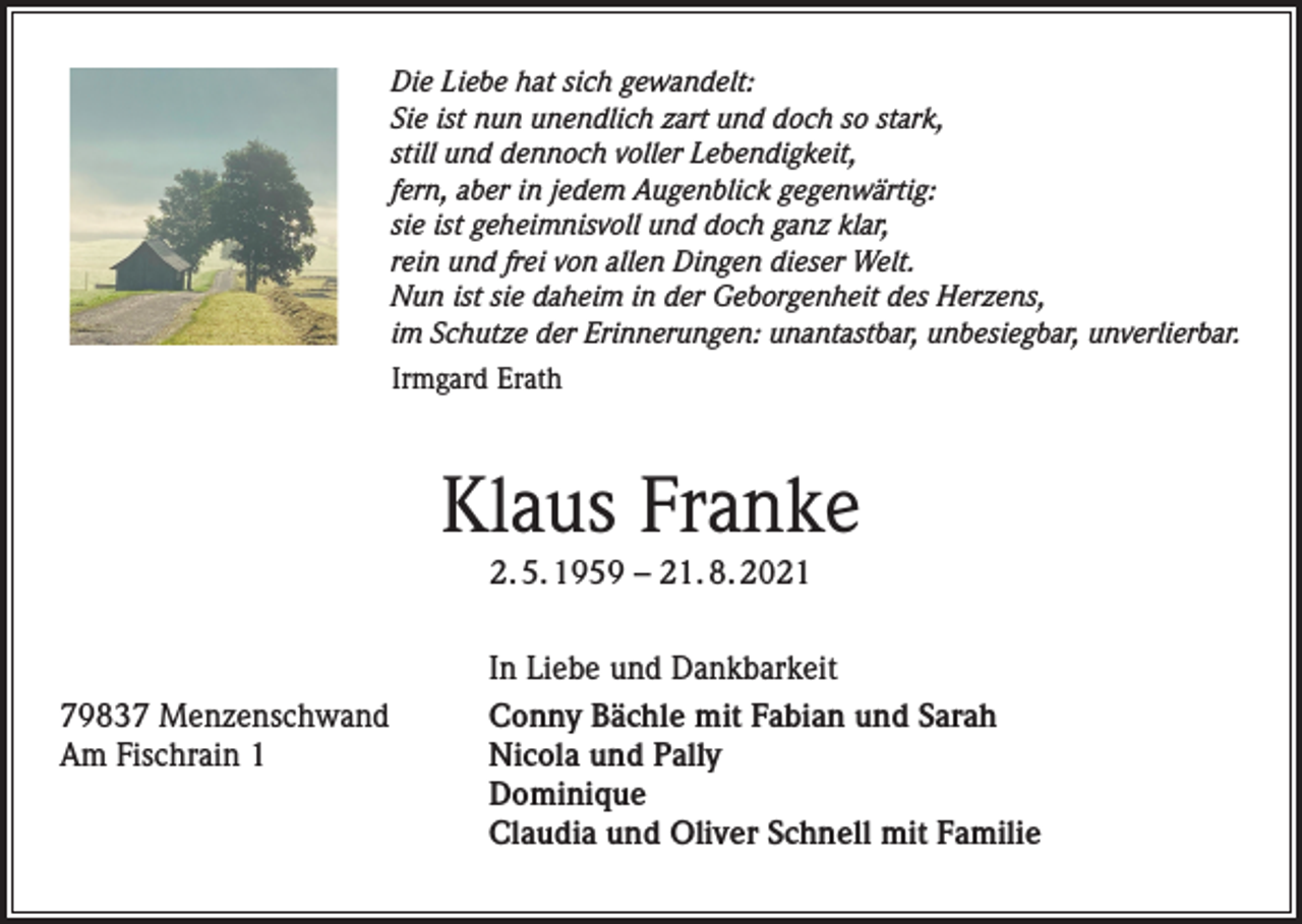 <p>Die Liebe hat sich gewandelt:<br />Sie ist nun unendlich zart und doch so stark,<br />still und dennoch voller Lebendigkeit,<br />fern, aber in jedem Augenblick gegenwärtig:<br />sie ist geheimnisvoll und doch ganz klar,<br />rein und frei von allen Dingen dieser Welt.<br />Nun ist sie daheim in der Geborgenheit des Herzens,<br />im Schutze der Erinnerungen: unantastbar, unbesiegbar, unverlierbar.<br />Irmgard Erath</p><p>Klaus Franke<br />2. 5. 1959 – 21. 8. 2021</p><p>79837 Menzenschwand<br />Am Fischrain 1</p><p>In Liebe und Dankbarkeit<br />Conny Bächle mit Fabian und Sarah<br />Nicola und Pally<br />Dominique<br />Claudia und Oliver Schnell mit Familie</p>