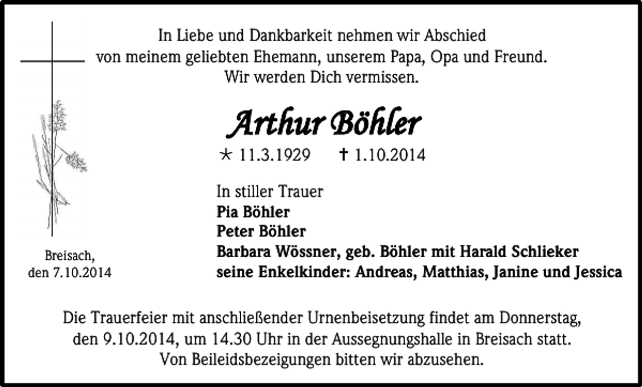 <p>In Liebe und Dankbarkeit nehmen wir Abschied<br />von meinem geliebten Ehemann, unserem Papa, Opa und Freund.<br />Wir werden Dich vermissen.</p><p>Arthur Böhler</p><p> 11.3.1929</p><p>Breisach,<br />den 7.10.2014</p><p> 1.10.2014</p><p>In stiller Trauer<br />Pia Böhler<br />Peter Böhler<br />Barbara Wössner, geb. Böhler mit Harald Schlieker<br />seine Enkelkinder: Andreas, Matthias, Janine und Jessica</p><p>Die Trauerfeier mit anschließender Urnenbeisetzung findet am Donnerstag,<br />den 9.10.2014, um 14.30 Uhr in der Aussegnungshalle in Breisach statt.<br />Von Beileidsbezeigungen bitten wir abzusehen.</p>