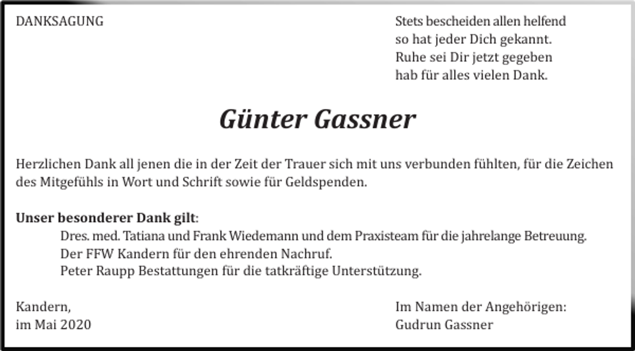 <p>DANKSAGUNG</p><p>Stets bescheiden allen helfend<br />so hat jeder Dich gekannt.<br />Ruhe sei Dir jetzt gegeben<br />hab fü r alles vielen Dank.</p><p>Günter Gassner<br />Herzlichen Dank all jenen die in der Zeit der Trauer sich mit uns verbunden fü hlten, fü r die Zeichen<br />des Mitgefü hls in Wort und Schrift sowie fü r Geldspenden.<br />Unser besonderer Dank gilt:<br />Dres. med. Tatiana und Frank Wiedemann und dem Praxisteam fü r die jahrelange Betreuung.<br />Der FFW Kandern fü r den ehrenden Nachruf.<br />Peter Raupp Bestattungen fü r die tatkrä ftige Unterstü tzung.<br />Kandern,<br />im Mai 2020</p><p>Im Namen der Angehö rigen:<br />Gudrun Gassner</p>