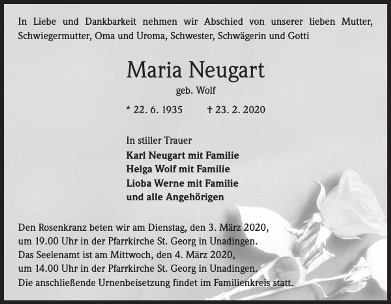 <p>In Liebe und Dankbarkeit nehmen wir Abschied von unserer lieben Mutter,<br />­Schwiegermutter, Oma und Uroma, Schwester, Schwägerin und Gotti</p><p>Maria Neugart<br />geb. Wolf<br />* 22. 6. 1935 † 23. 2. 2020<br />In stiller Trauer<br />Karl Neugart mit Familie<br />Helga Wolf mit Familie<br />Lioba Werne mit Familie<br />und alle Angehörigen<br />Den Rosenkranz beten wir am Dienstag, den 3. März 2020,<br />um 19.00 Uhr in der Pfarrkirche St. Georg in Unadingen.<br />Das Seelenamt ist am Mittwoch, den 4. März 2020,<br />um 14.00 Uhr in der Pfarrkirche St. Georg in Unadingen.<br />Die anschließende Urnenbeisetzung findet im Familienkreis statt.</p>