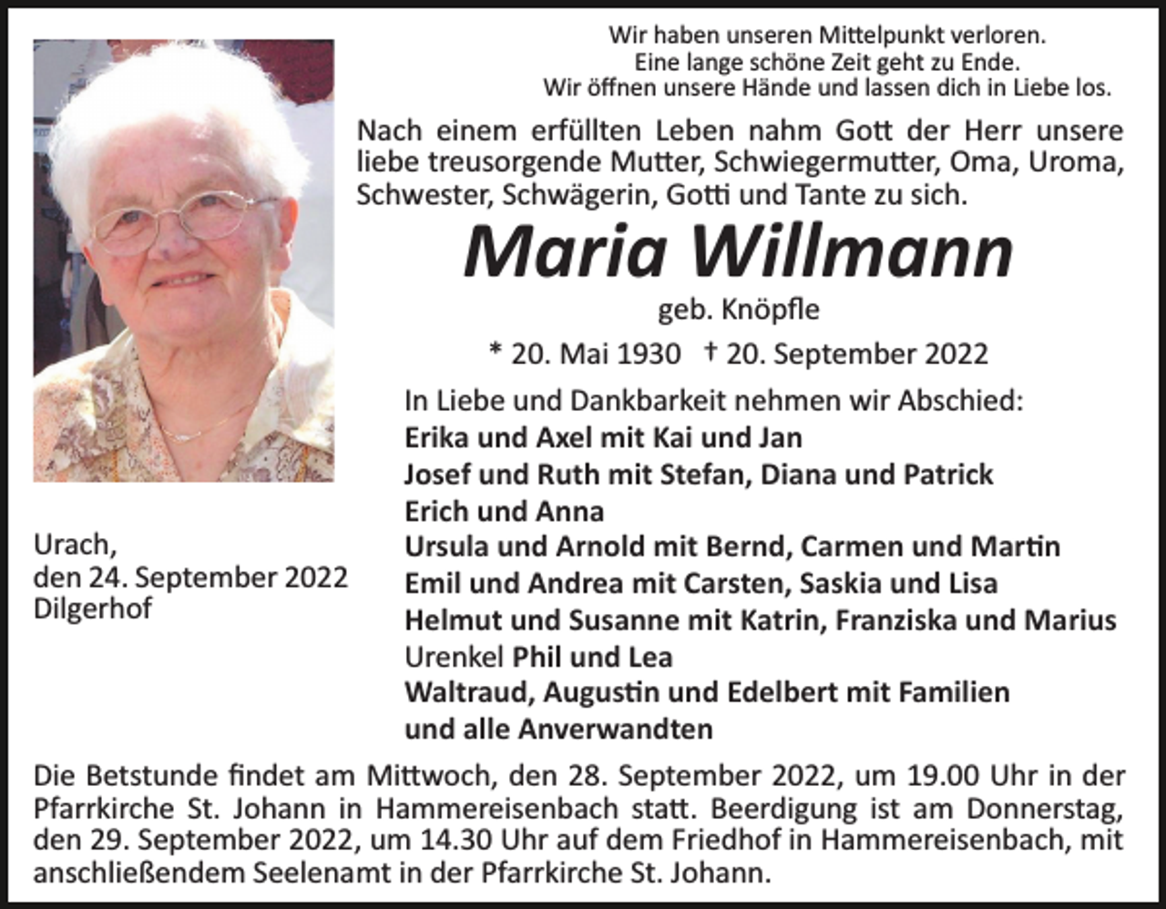 <p>Wir haben unseren Mi�elpunkt verloren.<br />Eine lange schöne Zeit geht zu Ende.<br />Wir öﬀnen unsere Hände und lassen dich in Liebe los.</p><p>Nach einem erfüllten Leben nahm Go� der Herr unsere<br />liebe treusorgende Mu�er, Schwiegermu�er, Oma, Uroma,<br />Schwester, Schwägerin, Go� und Tante zu sich.</p><p>Maria Willmann</p><p>geb. Knöpﬂe<br />* 20. Mai 1930 † 20. September 2022<br />In Liebe und Dankbarkeit nehmen wir Abschied:<br />Erika und Axel mit Kai und Jan<br />Josef und Ruth mit Stefan, Diana und Patrick<br />Erich und Anna<br />Urach,<br />Ursula und Arnold mit Bernd, Carmen und Mar�n<br />den 24. September 2022<br />Emil und Andrea mit Carsten, Saskia und Lisa<br />Dilgerhof<br />Helmut und Susanne mit Katrin, Franziska und Marius<br />Urenkel Phil und Lea<br />Waltraud, Augus�n und Edelbert mit Familien<br />und alle Anverwandten<br />Die Betstunde ﬁndet am Mi�woch, den 28. September 2022, um 19.00 Uhr in der<br />Pfarrkirche St. Johann in Hammereisenbach sta�. Beerdigung ist am Donnerstag,<br />den 29. September 2022, um 14.30 Uhr auf dem Friedhof in Hammereisenbach, mit<br />anschließendem Seelenamt in der Pfarrkirche St. Johann.</p>