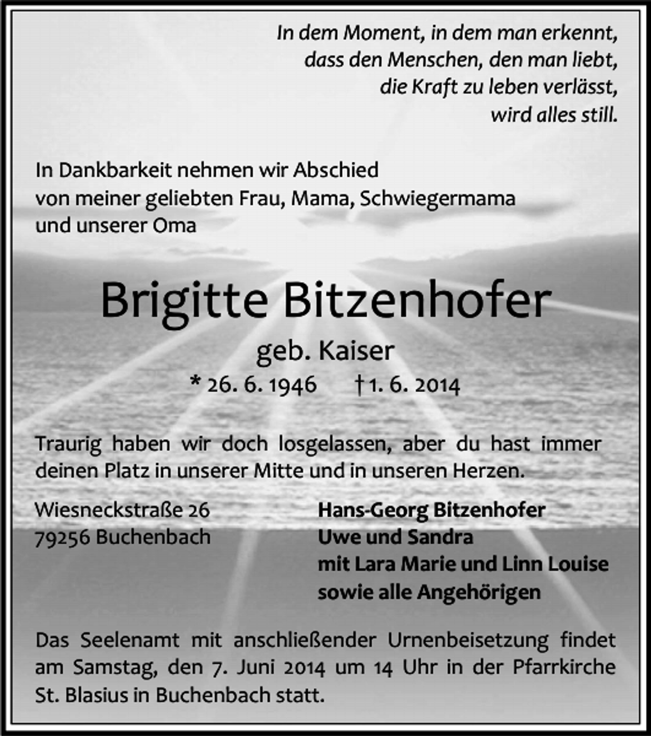 <p>In dem Moment, in dem man erkennt,<br />dass den Menschen, den man liebt,<br />die Kraft zu leben verlässt,<br />wird alles still.<br />In Dankbarkeit nehmen wir Abschied<br />von meiner geliebten Frau, Mama, Schwiegermama<br />und unserer Oma</p><p>Brigitte Bitzenhofer<br />geb. Kaiser</p><p>* 26. 6. 1946</p><p>† 1. 6. 2014</p><p>Traurig haben wir doch losgelassen, aber du hast immer<br />deinen Platz in unserer Mitte und in unseren Herzen.<br />Wiesneckstraße 26<br />79256 Buchenbach</p><p>Hans-Georg Bitzenhofer<br />Uwe und Sandra<br />mit Lara Marie und Linn Louise<br />sowie alle Angehörigen</p><p>Das Seelenamt mit anschließender Urnenbeisetzung findet<br />am Samstag, den 7. Juni 2014 um 14 Uhr in der Pfarrkirche<br />St. Blasius in Buchenbach statt.</p>