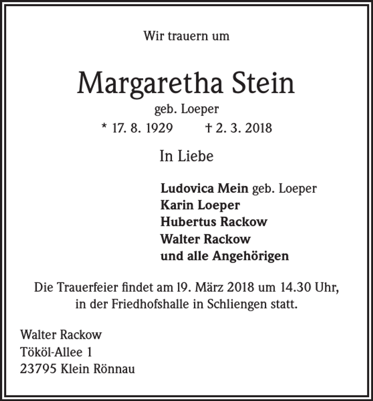 <p>Wir trauern um</p><p>Margaretha Stein<br />geb. Loeper<br />* 17. 8. 1929<br />† 2. 3. 2018</p><p>In Liebe<br />Ludovica Mein geb. Loeper<br />Karin Loeper<br />Hubertus Rackow<br />Walter Rackow<br />und alle Angehörigen<br />Die Trauerfeier findet am l9. März 2018 um 14.30 Uhr,<br />in der Friedhofshalle in Schliengen statt.<br />Walter Rackow<br />Tököl-Allee 1<br />23795 Klein Rönnau</p>