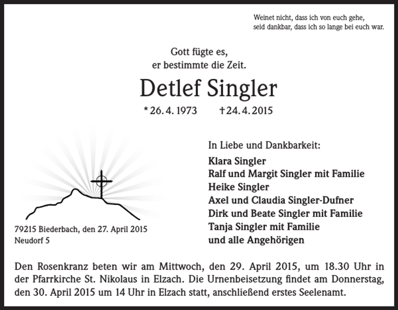 <p>Weinet nicht, dass ich von euch gehe,<br />seid dankbar, dass ich so lange bei euch war.</p><p>Gott fügte es,<br />er bestimmte die Zeit.</p><p>Detlef Singler<br />* 26. 4. 1973</p><p>79215 Biederbach, den 27. April 2015<br />Neudorf 5</p><p>† 24. 4. 2015<br />In Liebe und Dankbarkeit:<br />Klara Singler<br />Ralf und Margit Singler mit Familie<br />Heike Singler<br />Axel und Claudia Singler-Dufner<br />Dirk und Beate Singler mit Familie<br />Tanja Singler mit Familie<br />und alle Angehörigen</p><p>Den Rosenkranz beten wir am Mittwoch, den 29. April 2015, um 18.30 Uhr in<br />der Pfarrkirche St. Nikolaus in Elzach. Die Urnenbeisetzung findet am Donnerstag,<br />den 30. April 2015 um 14 Uhr in Elzach statt, anschließend erstes Seelenamt.</p>