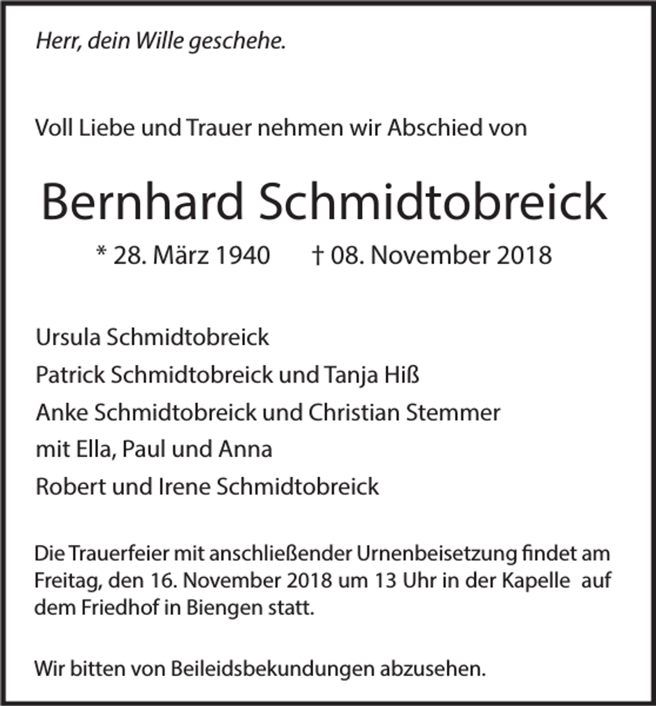 <p>Herr, dein Wille geschehe.<br />Voll Liebe und Trauer nehmen wir Abschied von</p><p>Bernhard Schmidtobreick<br />* 28. März 1940</p><p>† 08. November 2018</p><p>Ursula Schmidtobreick<br />Patrick Schmidtobreick und Tanja Hiß<br />Anke Schmidtobreick und Christian Stemmer<br />mit Ella, Paul und Anna<br />Robert und Irene Schmidtobreick<br />Die Trauerfeier mit anschließender Urnenbeisetzung findet am<br />Freitag, den 16. November 2018 um 13 Uhr in der Kapelle auf<br />dem Friedhof in Biengen statt.<br />Wir bitten von Beileidsbekundungen abzusehen.</p>