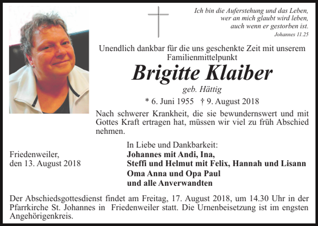 <p>Ich bin die Auferstehung und das Leben,<br />wer an mich glaubt wird leben,<br />auch wenn er gestorben ist.<br />Johannes 11.25</p><p>Unendlich dankbar für die uns geschenkte Zeit mit unserem<br />Familienmittelpunkt</p><p>Brigitte Klaiber<br />geb. Hättig<br />* 6. Juni 1955 † 9. August 2018<br />Nach schwerer Krankheit, die sie bewundernswert und mit<br />Gottes Kraft ertragen hat, müssen wir viel zu früh Abschied<br />nehmen.<br />Friedenweiler,<br />den 13. August 2018</p><p>In Liebe und Dankbarkeit:<br />Johannes mit Andi, Ina,<br />Steffi und Helmut mit Felix, Hannah und Lisann<br />Oma Anna und Opa Paul<br />und alle Anverwandten</p><p>Der Abschiedsgottesdienst findet am Freitag, 17. August 2018, um 14.30 Uhr in der<br />Pfarrkirche St. Johannes in Friedenweiler statt. Die Urnenbeisetzung ist im engsten<br />Angehörigenkreis.</p>