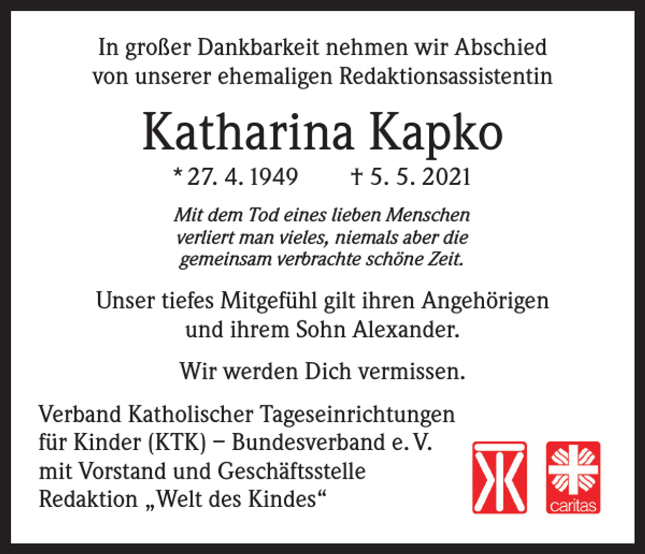 <p>In großer Dankbarkeit nehmen wir Abschied<br />von unserer ehemaligen Redaktionsassistentin</p><p>Katharina Kapko<br />* 27. 4. 1949 † 5. 5. 2021<br />Mit dem Tod eines lieben Menschen<br />verliert man vieles, niemals aber die<br />gemeinsam verbrachte schöne Zeit.</p><p>Unser tiefes Mitgefühl gilt ihren Angehörigen<br />und ihrem Sohn Alexander.<br />Wir werden Dich vermissen.<br />Verband Katholischer Tageseinrichtungen<br />für Kinder (KTK) – Bundesverband e. V.<br />mit Vorstand und Geschäftsstelle<br />Redaktion „Welt des Kindes“</p>
