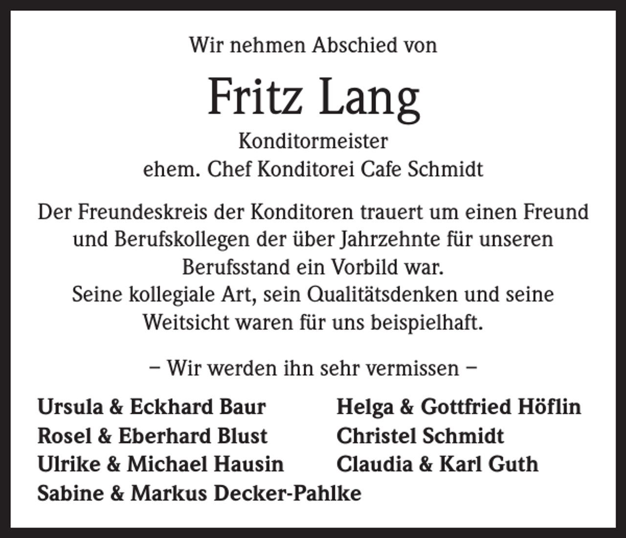 <p>Wir nehmen Abschied von</p><p>Fritz Lang</p><p>Konditormeister<br />ehem. Chef Konditorei Cafe Schmidt<br />Der Freundeskreis der Konditoren trauert um einen Freund<br />und Berufskollegen der über Jahrzehnte für unseren<br />Berufsstand ein Vorbild war.<br />Seine kollegiale Art, sein Qualitätsdenken und seine<br />Weitsicht waren für uns beispielhaft.<br />– Wir werden ihn sehr vermissen –<br />Ursula &amp; Eckhard Baur<br />Helga &amp; Gottfried Höflin<br />Rosel &amp; Eberhard Blust<br />Christel Schmidt<br />Ulrike &amp; Michael Hausin<br />Claudia &amp; Karl Guth<br />Sabine &amp; Markus Decker-Pahlke</p>