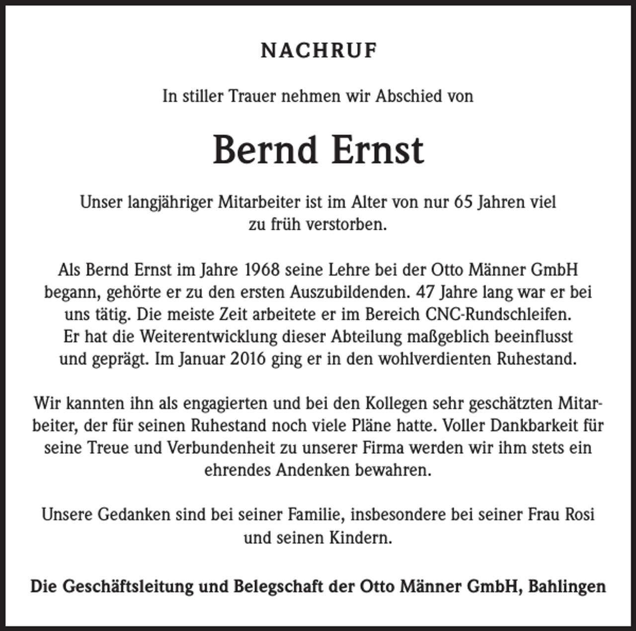 <p>N AC H R U F<br />In stiller Trauer nehmen wir Abschied von</p><p>Bernd Ernst<br />Unser langjähriger Mitarbeiter ist im Alter von nur 65 Jahren viel<br />zu früh verstorben.<br />Als Bernd Ernst im Jahre 1968 seine Lehre bei der Otto Männer GmbH<br />begann, gehörte er zu den ersten Auszubildenden. 47 Jahre lang war er bei<br />uns tätig. Die meiste Zeit arbeitete er im Bereich CNC-Rundschleifen.<br />Er hat die Weiterentwicklung dieser Abteilung maßgeblich beeinflusst<br />und geprägt. Im Januar 2016 ging er in den wohlverdienten Ruhestand.<br />Wir kannten ihn als engagierten und bei den Kollegen sehr geschätzten Mitarbeiter, der für seinen Ruhestand noch viele Pläne hatte. Voller Dankbarkeit für<br />seine Treue und Verbundenheit zu unserer Firma werden wir ihm stets ein<br />ehrendes Andenken bewahren.<br />Unsere Gedanken sind bei seiner Familie, insbesondere bei seiner Frau Rosi<br />und seinen Kindern.<br />Die Geschäftsleitung und Belegschaft der Otto Männer GmbH, Bahlingen</p>