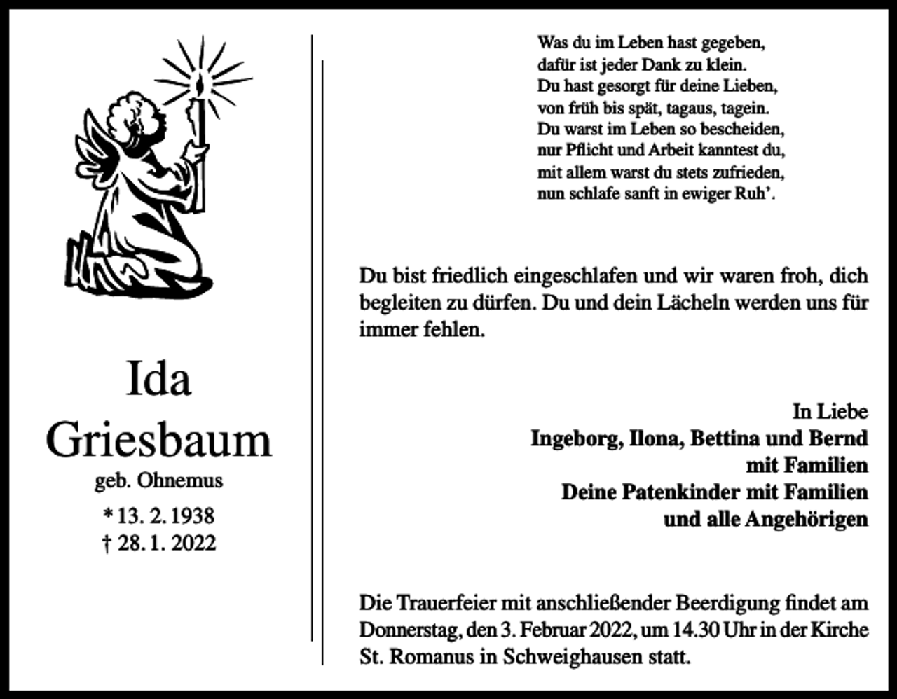 <p>Was du im Leben hast gegeben,<br />dafür ist jeder Dank zu klein.<br />Du hast gesorgt für deine Lieben,<br />von früh bis spät, tagaus, tagein.<br />Du warst im Leben so bescheiden,<br />nur Pflicht und Arbeit kanntest du,<br />mit allem warst du stets zufrieden,<br />nun schlafe sanft in ewiger Ruh’.</p><p>Du bist friedlich eingeschlafen und wir waren froh, dich<br />begleiten zu dürfen. Du und dein Lächeln werden uns für<br />immer fehlen.</p><p>Ida<br />Griesbaum<br />geb. Ohnemus<br />* 13. 2. 1938<br />† 28. 1. 2022</p><p>In Liebe<br />Ingeborg, Ilona, Bettina und Bernd<br />mit Familien<br />Deine Patenkinder mit Familien<br />und alle Angehörigen</p><p>Die Trauerfeier mit anschließender Beerdigung findet am<br />Donnerstag, den 3. Februar 2022, um 14.30 Uhr in der Kirche<br />St. Romanus in Schweighausen statt.</p>