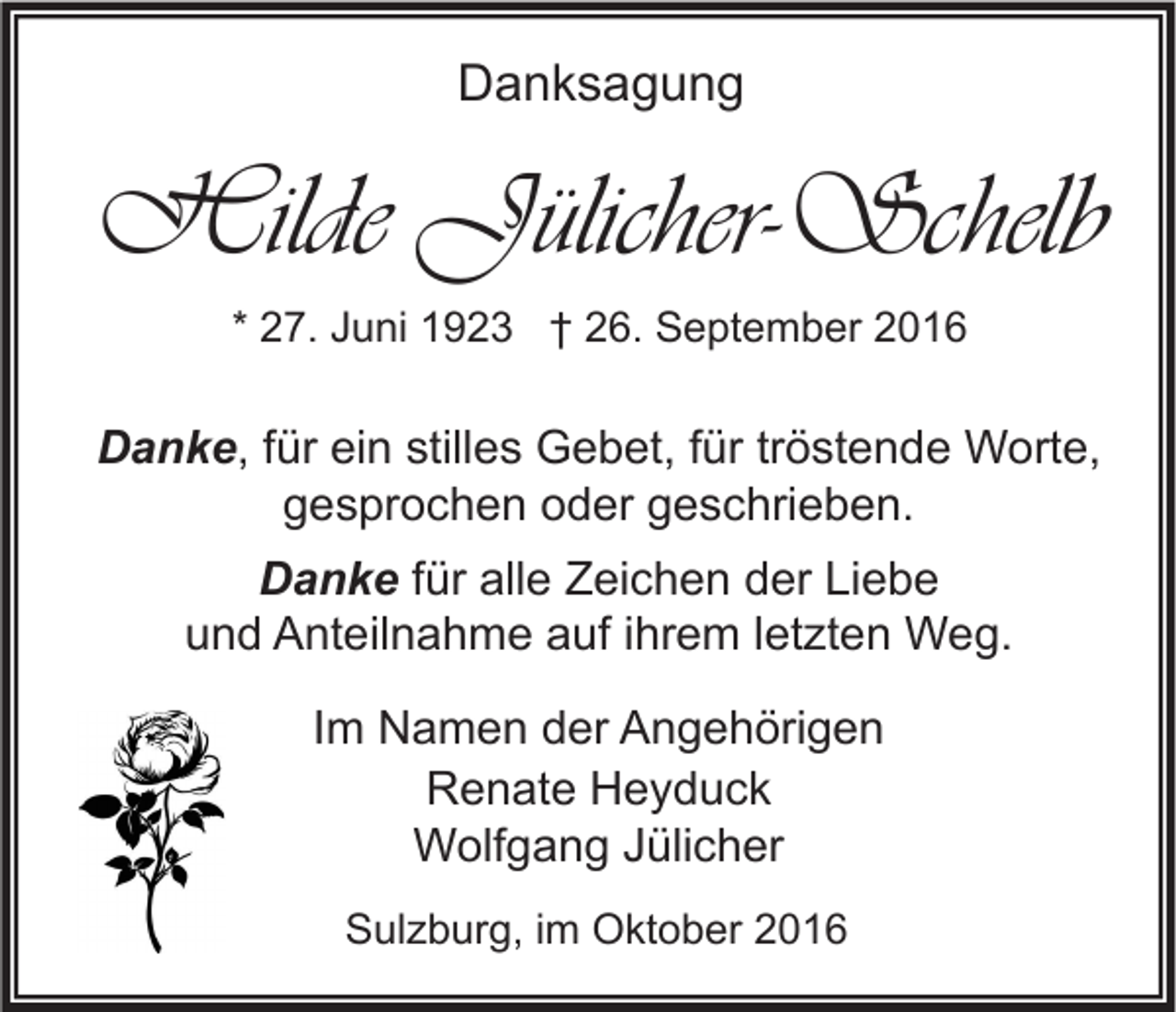 <p>Danksagung</p><p>Hilde Jülicher-Schelb<br />* 27. Juni 1923 † 26. September 2016</p><p>Danke, für ein stilles Gebet, für tröstende Worte,<br />gesprochen oder geschrieben.<br />Danke für alle Zeichen der Liebe<br />und Anteilnahme auf ihrem letzten Weg.<br />Im Namen der Angehörigen<br />Renate Heyduck<br />Wolfgang Jülicher<br />Sulzburg, im Oktober 2016</p>