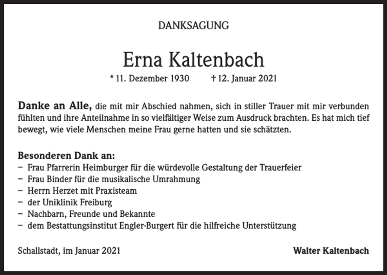 <p>DANKSAGUNG</p><p>Erna Kaltenbach<br />* 11. Dezember 1930</p><p>† 12. Januar 2021</p><p>Danke an Alle, die mit mir Abschied nahmen, sich in stiller Trauer mit mir verbunden<br />fühlten und ihre Anteilnahme in so vielfältiger Weise zum Ausdruck brachten. Es hat mich tief<br />bewegt, wie viele Menschen meine Frau gerne hatten und sie schätzten.<br />Besonderen Dank an:<br />– Frau Pfarrerin Heimburger für die würdevolle Gestaltung der Trauerfeier<br />– Frau Binder für die musikalische Umrahmung<br />– Herrn Herzet mit Praxisteam<br />– der Uniklinik Freiburg<br />– Nachbarn, Freunde und Bekannte<br />– dem Bestattungsinstitut Engler-Burgert für die hilfreiche Unterstützung<br />Schallstadt, im Januar 2021</p><p>Walter Kaltenbach</p>