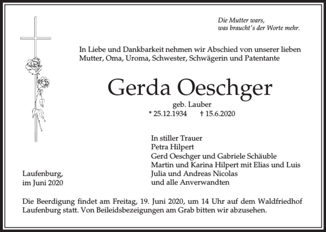 <p>Die Mutter wars,<br />was braucht's der Worte mehr.</p><p>In Liebe und Dankbarkeit nehmen wir Abschied von unserer lieben<br />Mutter, Oma, Uroma, Schwester, Schwägerin und Patentante</p><p>Gerda Oeschger<br />geb. Lauber<br />* 25.12.1934<br />† 15.6.2020</p><p>Laufenburg,<br />im Juni 2020</p><p>In stiller Trauer<br />Petra Hilpert<br />Gerd Oeschger und Gabriele Schäuble<br />Martin und Karina Hilpert mit Elias und Luis<br />Julia und Andreas Nicolas<br />und alle Anverwandten</p><p>Die Beerdigung findet am Freitag, 19. Juni 2020, um 14 Uhr auf dem Waldfriedhof<br />Laufenburg statt. Von Beileidsbezeigungen am Grab bitten wir abzusehen.</p>